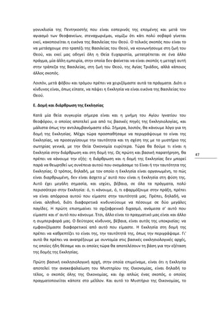 γονυκλισία της Πεντηκοστής που είναι εσπερινός της επομένης και μετά τον
αγιασμό των θεοφανείων, στεναχωριέμαι, νομίζω ότι κάτι πολύ σοβαρό γίνεται
εκεί, κακοποιείται η εικόνα της Βασιλείας του Θεού. Ο τελικός σκοπός που είναι το
να μετάσχουμε στο τραπέζι της Βασιλείας του Θεού, να κοινωνήσουμε στη ζωή του
Θεού, και εκεί μας οδηγεί όλη η Θεία Ευχαριστία, μετατρέπεται σε ένα άλλο
πράγμα, μία άλλη εμπειρία, στην οποία δεν φαίνεται να είναι σκοπός η μετοχή αυτή
στην τράπεζα της Βασιλείας, στη ζωή του Θεού, της Αγίας Τριάδος, αλλά κάποιος
άλλος σκοπός.

Λοιπόν, μετά φόβου και τρόμου πρέπει να χειριζόμαστε αυτά τα πράγματα. Διότι ο
κίνδυνος είναι, όπως είπατε, να πάψει η Εκκλησία να είναι εικόνα της Βασιλείας του
Θεού.

Ε. Δομή και διάρθρωση της Εκκλησίας

Κατά μία θεία συγκυρία σήμερα είναι και η μνήμη του Αγίου Ιγνατίου του
θεοφόρου, ο οποίος αποτελεί μια από τις βασικές πηγές της Εκκλησιολογίας, και
μάλιστα όπως την αντιλαμβανόμαστε εδώ. Σήμερα, λοιπόν, θα κάνουμε λόγο για τη
δομή της Εκκλησίας. Μέχρι τώρα προσπαθήσαμε να περιγράψουμε το είναι της
Εκκλησίας, να προσεγγίσουμε την ταυτότητα και τη σχέση της με το μυστήριο της
σωτηρίας γενικά, με την Θεία Οικονομία ευρύτερα. Τώρα θα δούμε τι είναι η
Εκκλησία στην διάρθρωση και στη δομή της. Ως πρώτη και βασική παρατήρηση, θα         47
πρέπει να κάνουμε την εξής: η διάρθρωση και η δομή της Εκκλησίας δεν μπορεί
παρά να θεωρηθεί ως συνέπεια αυτού που ονομάσαμε το Είναι ή την ταυτότητα της
Εκκλησίας. Ο τρόπος, δηλαδή, με τον οποίο η Εκκλησία είναι οργανωμένη, το πώς
είναι διαρθρωμένη, δεν είναι άσχετο μ' αυτό που είναι η Εκκλησία στη φύση της.
Αυτό έχει μεγάλη σημασία, και ισχύει, βέβαια, σε όλα τα πράγματα, πολύ
περισσότερο στην Εκκλησία: ό, τι κάνουμε, ό, τι εφαρμόζουμε στην πράξη, πρέπει
να είναι απόρροια αυτού που είμαστε στην ταυτότητά μας. Πρέπει, δηλαδή, να
είναι αληθινό, διότι διαφορετικά κινδυνεύουμε να πέσουμε σε δύο μεγάλες
παγίδες. Η πρώτη επισημαίνει το σχιζοφρενικό διχασμό, ανάμεσα σ' αυτό που
είμαστε και σ' αυτό που κάνουμε. Έτσι, άλλο είναι το πραγματικό μας είναι και άλλο
η συμπεριφορά μας. Ο δεύτερος κίνδυνος, βέβαια, είναι αυτός της υποκρισίας: να
εμφανιζόμαστε διαφορετικοί από αυτό που είμαστε. Η Εκκλησία στη δομή της
πρέπει να καθρεπτίζει το είναι της, την ταυτότητά της, όπως την περιγράψαμε. Γι'
αυτό θα πρέπει να ανατρέξουμε με συντομία στις βασικές εκκλησιολογικές αρχές,
τις οποίες ήδη θέσαμε και οι οποίες τώρα θα αποτελέσουν τη βάση για την εξέταση
της δομής της Εκκλησίας.

Πρώτη βασική εκκλησιολογική αρχή, στην οποία επιμείναμε, είναι ότι η Εκκλησία
αποτελεί την ανακεφαλαίωση του Μυστηρίου της Οικονομίας, είναι δηλαδή το
τέλος, ο σκοπός όλης της Οικονομίας, και όχι απλώς ένας σκοπός, ο οποίος
πραγματοποιείται κάποτε στο μέλλον. Και αυτό το Μυστήριο της Οικονομίας, το
 