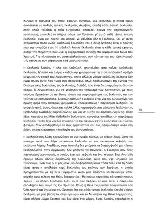 πλήρως η Βασιλεία του Θεού. Έχουμε, συνεπώς, μία Εκκλησία, η οποία όμως
συνίσταται σε πολλές τοπικές Εκκλησίες. Ακριβώς, επειδή κάθε τοπική Εκκλησία,
στην οποία τελείται η Θεία Ευχαριστία αποτελεί εικόνα της εσχατολογικής
κοινότητας, αποτελεί το πλήρες σώμα του Χριστού, γι' αυτό κάθε τέτοια τοπική
Εκκλησία, είναι και πρέπει και μπορεί να καλείται όλη η Εκκλησία. Και γι' αυτό
ονομάστηκε πολύ νωρίς «καθολική Εκκλησία» και ο Άγιος Ιγνάτιος είναι ο πρώτος
που την ονομάζει έτσι. Η καθολική λοιπόν Εκκλησία είναι η κάθε τοπική έχοντας
αυτήν την πληρότητα που δίνει η ευχαριστιακή σύναξη στο ευχαριστιακό Σώμα του
Χριστού. Την πληρότητα της ανακεφαλαιώσεως των πάντων και του εξεικονισμού
της Βασιλείας των Εσχάτων σε ένα ορισμένο τόπο.

Η Εκκλησία λοιπόν, η Μία και Καθολική, αποτελείται από πολλές καθολικές
Εκκλησίες. Γι' αυτό και ο όρος «καθολική» χρησιμοποιείται στον πληθυντικό αριθμό
μέχρι και την εποχή του Αυγουστίνου, οπότε αλλάζει νόημα· καθολική Εκκλησία δεν
είναι πλέον αυτό που τώρα σας περιγράφω, αλλά προσλαμβάνει την έννοια της
Οικουμενικής Εκκλησίας, της Εκκλησίας, δηλαδή, που είναι διεσπαρμένη σε όλο τον
κόσμο. Ο Αυγουστίνος, για να χτυπήσει τον τοπικισμό των Δονατιστών, με τους
οποίους βρισκόταν σε αντίθεση, τόνισε την παγκοσμιότητα της Εκκλησίας και την
ταύτισε με καθολικότητα. Συνεπώς Καθολική Εκκλησία είναι για τον Αυγουστίνο, για
πρώτη φορά στην πατερική γραμματεία, αποκλειστικώς η παγκόσμια Εκκλησία. Το
στοιχείο αυτό, όμως, όπως και πολλά άλλα, παρεισφρύει και μέσα στη θεολογία της
                                                                                    50
Ορθόδοξης Ανατολής παρασύροντας και μας σ' αυτήν την λανθασμένη θέση. Όταν
λέμε «πιστεύω εις Μίαν Καθολικήν Εκκλησίαν», εννοούμε συνήθως την παγκόσμια
Εκκλησία. Τούτο έχει μεγάλη σημασία για την οργάνωση της Εκκλησίας, και γίνεται
φανερό, όταν αντιληφθούμε το πώς εμφανίστηκε και πώς εφαρμόστηκε αυτό στη
Δύση, όπου επεκράτησε η θεολογία του Αυγουστίνου.

Η εκκλησία στη Δύση οργανώθηκε σε ένα ενιαίο σύνολο, με τέτοια δομή, ώστε να
υπάρχει αυτό που λέμε παγκόσμια Εκκλησία με μια παγκόσμια κεφαλή, τον
επίσκοπο Ρώμης. Αντιθέτως, στην Ανατολή δεν μπόρεσε να διαμορφωθεί μια τέτοια
Εκκλησιολογία στην οργάνωση, δεν μπόρεσε να θεωρηθεί η Εκκλησία σαν ένας
παγκόσμιος οργανισμός, ο οποίος έχει μία κεφαλή και ένα κέντρο. Στην Ανατολή
έχουμε άλλου είδους διάρθρωση της Εκκλησίας. Αυτό που έχει σημασία να
τονίσουμε, είναι πως ό, τι μας κάνει να διαφοροποιηθούμε τόσο πολύ από τη Δύση
είναι αυτή η αντίληψη περί Εκκλησίας ως εικόνας των Εσχάτων, η οποία
πραγματώνεται με τη θεία Ευχαριστία. Αυτό μας επιτρέπει να θεωρούμε κάθε
σύναξη προς τέλεση της θείας Ευχαριστίας - θα πούμε παρακάτω κάτω από ποιους
όρους - ως πλήρη Εκκλησία, διότι αυτό που προέχει σε μας είναι η παρουσία
ολοκλήρου του σώματος του Χριστού. Όπως η θεία Ευχαριστία πραγματώνει τον
Όλο Χριστό και όχι μέρος του Χριστού έτσι και κάθε τοπική Εκκλησία. Επειδή ο όρος
Εκκλησία για μας βασίζεται στην εμπειρία και το Μυστήριο της θείας Ευχαριστίας,
είναι πλήρες Σώμα Χριστού και δεν είναι ένα μέρος. Είναι, λοιπόν, εσφαλμένη η
 