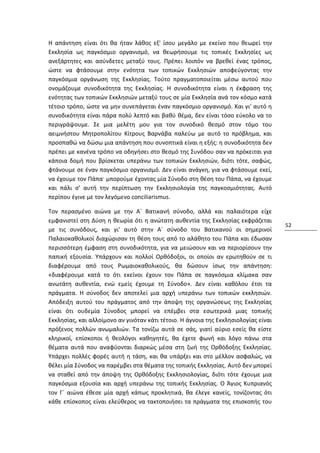Η απάντηση είναι ότι θα ήταν λάθος εξ' ίσου μεγάλο με εκείνο που θεωρεί την
Εκκλησία ως παγκόσμιο οργανισμό, να θεωρήσουμε τις τοπικές Εκκλησίες ως
ανεξάρτητες και ασύνδετες μεταξύ τους. Πρέπει λοιπόν να βρεθεί ένας τρόπος,
ώστε να φτάσουμε στην ενότητα των τοπικών Εκκλησιών αποφεύγοντας την
παγκόσμια οργάνωση της Εκκλησίας. Τούτο πραγματοποιείται μέσω αυτού που
ονομάζουμε συνοδικότητα της Εκκλησίας. Η συνοδικότητα είναι η έκφραση της
ενότητας των τοπικών Εκκλησιών μεταξύ τους σε μία Εκκλησία ανά τον κόσμο κατά
τέτοιο τρόπο, ώστε να μην συνεπάγεται έναν παγκόσμιο οργανισμό. Και γι' αυτό η
συνοδικότητα είναι πάρα πολύ λεπτό και βαθύ θέμα, δεν είναι τόσο εύκολο να το
περιγράψουμε. Σε μια μελέτη μου για τον συνοδικό θεσμό στον τόμο του
αειμνήστου Μητροπολίτου Κίτρους Βαρνάβα παλεύω με αυτό το πρόβλημα, και
προσπαθώ να δώσω μια απάντηση που συνοπτικά είναι η εξής: η συνοδικότητα δεν
πρέπει με κανένα τρόπο να οδηγήσει στο θεσμό της Συνόδου σαν να πρόκειται για
κάποια δομή που βρίσκεται υπεράνω των τοπικών Εκκλησιών, διότι τότε, σαφώς,
φτάνουμε σε έναν παγκόσμιο οργανισμό. Δεν είναι ανάγκη, για να φτάσουμε εκεί,
να έχουμε τον Πάπα· μπορούμε έχοντας μία Σύνοδο στη θέση του Πάπα, να έχουμε
και πάλι σ' αυτή την περίπτωση την Εκκλησιολογία της παγκοσμιότητας. Αυτό
περίπου έγινε με τον λεγόμενο conciliarismus.

Τον περασμένο αιώνα με την Α´ Βατικανή σύνοδο, αλλά και παλαιότερα είχε
εμφανιστεί στη Δύση η θεωρία ότι η ανώτατη αυθεντία της Εκκλησίας εκφράζεται
                                                                                     52
με τις συνόδους, και γι' αυτό στην Α´ σύνοδο του Βατικανού οι σημερινοί
Παλαιοκαθολικοί διαχώρισαν τη θέση τους από το αλάθητο του Πάπα και έδωσαν
περισσότερη έμφαση στη συνοδικότητα, για να μειώσουν και να περιορίσουν την
παπική εξουσία. Υπάρχουν και πολλοί Ορθόδοξοι, οι οποίοι αν ερωτηθούν σε τι
διαφέρουμε από τους Ρωμαιοκαθολικούς, θα δώσουν ίσως την απάντηση:
«διαφέρουμε κατά το ότι εκείνοι έχουν τον Πάπα σε παγκόσμια κλίμακα σαν
ανωτάτη αυθεντία, ενώ εμείς έχουμε τη Σύνοδο». Δεν είναι καθόλου έτσι τα
πράγματα. Η σύνοδος δεν αποτελεί μια αρχή υπεράνω των τοπικών εκκλησιών.
Απόδειξη αυτού του πράγματος από την άποψη της οργανώσεως της Εκκλησίας
είναι ότι ουδεμία Σύνοδος μπορεί να επέμβει στα εσωτερικά μιας τοπικής
Εκκλησίας, και αλλοίμονο αν γινόταν κάτι τέτοιο. Η άγνοια της Εκκλησιολογίας είναι
πρόξενος πολλών ανωμαλιών. Τα τονίζω αυτά σε σάς, γιατί αύριο εσείς θα είστε
κληρικοί, επίσκοποι ή θεολόγοι καθηγητές, θα έχετε φωνή και λόγο πάνω στα
θέματα αυτά που αναφύονται διαρκώς μέσα στη ζωή της Ορθόδοξης Εκκλησίας.
Υπάρχει πολλές φορές αυτή η τάση, και θα υπάρξει και στο μέλλον ασφαλώς, να
θέλει μία Σύνοδος να παρέμβει στα θέματα της τοπικής Εκκλησίας. Αυτό δεν μπορεί
να σταθεί από την άποψη της Ορθόδοξης Εκκλησιολογίας, διότι τότε έχουμε μια
παγκόσμια εξουσία και αρχή υπεράνω της τοπικής Εκκλησίας. Ο Άγιος Κυπριανός
τον Γ´ αιώνα έθεσε μία αρχή κάπως προκλητικά, θα έλεγε κανείς, τονίζοντας ότι
κάθε επίσκοπος είναι ελεύθερος να τακτοποιήσει τα πράγματα της επισκοπής του
 