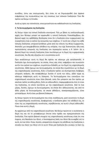 συνόδου, έστω και οικουμενικής, δεν είναι το να δημιουργηθεί ένα όργανο
εκφράσεως της συναινέσεως και της ενώσεως των τοπικών Εκκλησιών. Έτσι θα
πρέπει να δούμε τη Σύνοδο.

Αυτά ως προς την τοπικότητα, οικουμενικότητα και καθολικότητα της Εκκλησίας.

Z. Τα λειτουργήματα της Εκκλησίας

Ας δούμε τώρα την τοπική Εκκλησία εσωτερικά. Πώς με βάση τις εκκλησιολογικές
αρχές που θέσαμε μπορεί να οργανωθεί η τοπική Εκκλησία; Επαναλαμβάνω, ότι
βασική αρχή της ορθόδοξης θεολογίας είναι ότι η Εκκλησία στην ευχαριστιακή της
συγκρότηση είναι η εικόνα της κοινωνίας των εσχάτων. Γι' αυτό και η δομή της κάθε
τοπικής Εκκλησίας ιστορικά ξεπήδησε μέσα από την τέλεση της θείας Ευχαριστίας.
Αποτελεί μια αναμφισβήτητη αλήθεια της ιστορίας -την είχε διαπιστώσει ήδη ένας
προτεστάντης ιστορικός της Εκκλησίας τον περασμένο αιώνα, ο R. Sohm- ότι η
βασική δομή της τοπικής Εκκλησίας ήταν ταυτόσημη με τη δομή της ευχαριστιακής
κοινότητας. Και θα σάς εξηγήσω σε τι συνίσταται αυτό.

Πριν αναλύσουμε αυτή τη δομή θα πρέπει να κάνουμε μία αντιδιαστολή. Η
Εκκλησία έχει λειτουργήματα, τα οποία, όπως σάς είπα, εκφράζουν και συνιστούν
αυτήν την εικόνα των εσχάτων, συμπίπτουν δηλαδή, με την δομή της εσχατολογικής
κοινότητας. Αλλά έχουμε και λειτουργήματα, τα οποία δεν συμπίπτουν με τη δομή
της εσχατολογικής κοινότητας, διότι η Εκκλησία πρέπει να εξυπηρετήσει διάφορες       55
ιστορικές ανάγκες. Θα αναφερθούμε λοιπόν σ' αυτά πιο κάτω, αλλά τώρα ας
κάνουμε σαφέστερη αυτή τη διάκριση. Τα λειτουργήματα που εικονίζουν την
εσχατολογική κοινότητα είναι τόσο βασικά, ώστε δεν μπορούν και δεν πρέπει με
κανέναν τρόπο να αλλοιωθούν, διότι αν αλλοιωθούν, παραμορφώνεται έτσι το είναι
της Εκκλησίας, το οποίο ταυτίζεται με την εσχατολογική κοινότητα. Από το ένα
μέρος, λοιπόν, έχουμε τα λειτουργήματα, τα οποία δεν αλλοιώνονται, και από το
άλλο μέρος τα λειτουργήματα, τα οποία αλλάζουν, αναπροσαρμόζονται, είναι
μετατρέψιμα. Αυτή είναι μια βασική διάκριση.

Ας δούμε πρώτα τα λειτουργήματα που είναι αναλλοίωτα, γιατί συνιστούν τη δομή
της εσχατολογικής κοινότητας. Διαφορετικά, η Εκκλησία χάνει την αλήθειά της, το
είναι της ως εσχατολογικής κοινότητας, στρεβλώνεται, αν αυτή η δομή αλλοιωθεί.
Ποια είναι αυτή η δομή;

Ας αρχίσουμε από την εσχατολογική κοινότητα. Να δούμε πρώτα σε τι συνίσταται η
δομή της και να το μεταφέρουμε έπειτα στην πράξη και πραγματικότητα της
Εκκλησίας. Ένα πρώτο βασικό στοιχείο της εσχατολογικής κοινότητας είναι ότι στα
έσχατα, στη Βασιλεία του Θεού, ο διεσπαρμένος λαός του Θεού θα συναχθεί επί το
αυτό, σε ένα τόπο. Είναι, λοιπόν, απαραίτητο στοιχείο της αλήθειας της Εκκλησίας η
σύναξη του λαού του Θεού επί το αυτό. Όταν μία Εκκλησία δεν συνάγει το λαό της
 
