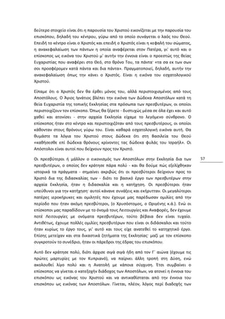 δεύτερο στοιχείο είναι ότι η παρουσία του Χριστού εικονίζεται με την παρουσία του
επισκόπου, δηλαδή του κέντρου, γύρω από το οποίο συνάγεται ο λαός του Θεού.
Επειδή το κέντρο είναι ο Χριστός και επειδή ο Χριστός είναι η κεφαλή του σώματος,
η ανακεφαλαίωση των πάντων η οποία αναφέρεται στον Πατέρα, γι' αυτό και ο
επίσκοπος ως εικόνα του Χριστού μ' αυτήν την έννοια είναι ο προεστώς της θείας
Ευχαριστίας που αναφέρει στο Θεό, στο θρόνο Του, τα πάντα· «τα σα εκ των σων
σοι προσφέρομεν κατά πάντα και δια πάντα». Πραγματοποιεί, δηλαδή, αυτήν την
ανακεφαλαίωση όπως την κάνει ο Χριστός. Είναι η εικόνα του εσχατολογικού
Χριστού.

Είπαμε ότι ο Χριστός δεν θα έρθει μόνος του, αλλά περιστοιχισμένος από τους
Αποστόλους. Ο Άγιος Ιγνάτιος βλέπει την εικόνα των Δώδεκα Αποστόλων κατά τη
θεία Ευχαριστία της τοπικής Εκκλησίας στα πρόσωπα των πρεσβυτέρων, οι οποίοι
περιστοιχίζουν τον επίσκοπο. Όπως θα ξέρετε - δυστυχώς μέσα σε όλα έχει και αυτό
χαθεί και ατονίσει - στην αρχαία Εκκλησία είχαμε το λεγόμενο σύνθρονο. Ο
επίσκοπος ήταν στο κέντρο και περιστοιχιζόταν από τους πρεσβυτέρους, οι οποίοι
κάθονταν στους θρόνους γύρω του. Είναι καθαρά εσχατολογική εικόνα αυτή. Θα
θυμάστε τα λόγια του Χριστού στους Δώδεκα ότι στη Βασιλεία του Θεού
«καθήσεσθε επί δώδεκα θρόνους κρίνοντες τας δώδεκα φυλάς του Ισραήλ». Οι
Απόστολοι είναι αυτοί που δείχνουν προς τον Χριστό.

Οι πρεσβύτεροι ή μάλλον ο εικονισμός των Αποστόλων στην Εκκλησία δια των            57
πρεσβυτέρων, ο οποίος δεν κράτησε πάρα πολύ - και θα δούμε πώς εξελίχθηκαν
ιστορικά τα πράγματα - σημαίνει ακριβώς ότι οι πρεσβύτεροι δείχνουν προς το
Χριστό δια της διδασκαλίας των - διότι το βασικό έργο των πρεσβυτέρων στην
αρχαία Εκκλησία, ήταν η διδασκαλία και η κατήχηση. Οι πρεσβύτεροι ήταν
υπεύθυνοι για την κατήχηση· αυτοί κάνανε συνάξεις και εκήρυτταν. Οι μεγαλύτεροι
πατέρες ιεροκήρυκες και ομιλητές που έχουμε μας παρέδωσαν ομιλίες από την
περίοδο που ήταν ακόμη πρεσβύτεροι, (ο Χρυσόστομος, ο Ωριγένης κ.ά.). Ενώ οι
επίσκοποι μας παραδίδουν με το όνομά τους Λειτουργίες και Αναφορές, δεν έχουμε
ποτέ Λειτουργίες με ονόματα πρεσβυτέρων, τούτο βέβαια δεν είναι τυχαίο.
Αντιθέτως, έχουμε πολλές ομιλίες πρεσβυτέρων που είναι οι διδάσκαλοι και τούτο
ήταν κυρίως το έργο τους, γι' αυτό και τους είχε ανατεθεί το κατηχητικό έργο.
Επίσης μετείχαν και στα δικαστικά ζητήματα της Εκκλησίας· μαζί με τον επίσκοπο
συγκροτούν το συνέδριο, ήταν οι πάρεδροι της έδρας του επισκόπου.

Αυτό δεν κράτησε πολύ, διότι άρχισε σιγά σιγά ήδη από τον Γ´ αιώνα (έχουμε τις
πρώτες μαρτυρίες με τον Κυπριανό), να παίρνει άλλη τροπή στη Δύση, ενώ
ακολουθεί λίγο πολύ και η Ανατολή με κάποια σύγχυση. Έτσι συμβαίνει ο
επίσκοπος να γίνεται ο κατεξοχήν διάδοχος των Αποστόλων, να ατονεί η έννοια του
επισκόπου ως εικόνας του Χριστού και να αντικαθίσταται από την έννοια του
επισκόπου ως εικόνας των Αποστόλων. Γίνεται, πλέον, λόγος περί διαδοχής των
 