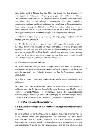 είναι δίπλα, γιατί ο Δέρκων δεν του έδινε την άδεια. Και δεν μπορούσε να
λειτουργήση ο Πατριάρχης Αθηναγόρας μέχρι που πέθανε ο Δέρκων.
Καταλαβαίνετε πόση διαφορά. Θα μπορούσε ποτέ να αρνηθεί κανείς κάτι τέτοιο
στον Πάπα; Τώρα αν από σεβασμό ή οποιοδήποτε άλλο λόγο εκχωρούν οι
επίσκοποι το δικαίωμα αυτό στον πρώτο και του επιτρέπουν να λειτουργήσει όπου
θέλει, τούτο γίνεται με τη θέλησή τους. Αλλά δεν υπάρχει μέσα στο θεσμό το
παπικό στοιχείο. Επομένως, για να απαντήσω στο ερώτημά σας, η ανάπτυξη των
πατριαρχείων δεν έβλαψε την Εκκλησιολογία, ούτε οδήγησε στον παπισμό.

Ερ. - Ήθελα να ρωτήσω αν μπορούμε να πούμε ότι στις μέρες μας υπήρξαν εκτροπές
από την ορθή Εκκλησιολογία.

Απ. - Νομίζω ότι από μόνοι τους οι κανόνες που θέτουμε εδώ μπορούν να ρίξουν
φως πάνω στα ιστορικά γεγονότα και να μας οδηγήσουν σε κρίσεις. Δεν χρειάζεται
δηλαδή να πω εγώ ποιο ήταν λάθος και ποιο δεν ήταν συγκεκριμένα, όταν θέτω τις
αρχές και τις προϋποθέσεις. Είναι, λοιπόν, εμφανές πού γίνεται η εκτροπή και που
δεν γίνεται. Ότι υπήρξαν εκτροπές, στα χρόνια μας ιδίως, είναι γεγονός λυπηρό,
διότι υπήρξαν νομίζω περισσότερες από κάθε άλλη φορά!

Ερ. - Στις περιπτώσεις αυτές τι γίνεται;

Απ. - Στις περιπτώσεις αυτές θα πρέπει το ταχύτερο να επανέλθει η εκκλησιολογική
ακρίβεια δια της οδού της οικονομίας. Να επανέλθουμε στο σωστό, κοιτώντας πώς      61
αυτό θα αναταράξει την Εκκλησία λιγότερο, και δεν θα δημιουργήσει μείζονα
προβλήματα.

Ερ. - Και η γνωστή ρήση «Τα εκκλησιαστικά είωθε συμμεταβάλλεσθαι τοις
πολιτικοίς»;

Απ. - Εκεί είναι κάτι συγκεκριμένο. Είχαμε το πρόβλημα της Βουλγαρίας, το
πρόβλημα του εάν θα έχουμε Αυτοκέφαλο στην Εκκλησία της Ελλάδος, αυτά
«είωθε», «μεταταβάλλεσθαι»! Η εσχατολογική εικόνα δεν συμμεταβάλλεται
ακολουθώντας τις πολιτικές ή όποιες άλλες αλλαγές. Αν κάτι τέτοιο ισχύει, τότε η
Εκκλησία έχει χάσει τον προσανατολισμό της, έχει πλήρως εκκοσμικευθεί.

   2. Σχόλια στη Δυτική Εκκλησιολογία
Α. Η διαλεκτική του «ενός» και των «πολλών»: Πρωτεραιότητα της παγκόσμιας
Εκκλησίας

Θα κάνουμε λόγο για την Εκκλησιολογία της δυτικής θεολογίας συσχετίζοντάς την
με τις βασικές αρχές που χαρακτηρίζουν την νοοτροπία της. Μία πρώτη
χαρακτηριστική αρχή της δυτικής θεολογίας είναι η προτεραιότητα της ουσίας.
Προτεραιότητα της ουσίας σημαίνει προτεραιότητα της αντικειμενικής, της γενικής
πραγματικότητας. Η ουσία έχει το χαρακτηριστικό: από το ένα μέρος να είναι
 