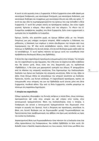 Κι αυτό το νέο γεγονός είναι η Ευχαριστία. Η Θεία Ευχαριστία είναι κάθε φορά μια
καινούργια Ενσάρκωση, μια καινούργια Σταύρωση, μια καινούργια Ανάσταση, μια
καινούργια Ανάληψη και συγχρόνως μια καινούργια έλευση και πάλι και κρίση. Γι'
αυτό και έχει όλα τα συμπαραμαρτυρούντα της κρίσεως που είχε ανέκαθεν η Θεία
Ευχαριστία. Γι' αυτό δεν μπορεί κανείς να προσέρχεται αναξίως. Δεν είναι τυχαίο
γεγονός. Κρίνεται ο κόσμος. «Νυν κρίσις εστί του κόσμου». Το «Νυν» του Δ´
Ευαγγελίου αναφέρεται, ακριβώς, στη Θεία Ευχαριστία, διότι είναι ευχαριστιακή η
εμπειρία που το περιβάλλει το Ευαγγέλιο.

Έχουμε, λοιπόν, νέα γεγονότα χωρίς να έχουμε βέβαια ρήξη με την Ιστορία.
Επομένως για μας υπάρχει συνέχεια ιστορική. Αλλά εισάγεται η διάσταση του
μέλλοντος, η διάσταση των εσχάτων η οποία ελευθερώνει την Ιστορία από τους
περιορισμούς της. Μ' όλα αυτά καταλαβαίνει κανείς, πόσο εύκολο είναι να
πέσουμε οι Ορθόδοξοι στη Δυτική σκέψη, στη Δυτική θεολογία χωρίς καλά καλά να
το καταλάβουμε. Γι' αυτό πρέπει πάντοτε να έχουμε αυτή την ευαισθησία όταν
προβάλλονται θεολογικές θέσεις σαν Ορθόδοξες.

Η Δύση δεν έχει εσχατολογική προσέγγιση ενσωματωμένη στην Ιστορία. Την Ιστορία
και την εσχατολογία τις έχει ξεχωρίσει. Και ή θα είναι τα έσχατα ένα άλλο κεφάλαιο
που θα γίνουν μετά, όπως είναι και στις Δογματικές μας τις σχολαστικά
«Ορθόδοξες», ή θα είναι μια χαρισματική εμπειρία των ολίγων, θ' αποχωρίζεται
από τα πλαίσια της ιστορικής κοινότητας. Έτσι διχοτομούμε την Εκκλησιολογία:         72
Εκκλησία των Αγίων και Εκκλησία της ιστορικής κοινότητας. Άλλο το ένα, άλλο το
άλλο. Είναι ζήτημα πλέον αν αποκαλούμε την ιστορική κοινότητα ως Εκκλησία.
Πρόκειται, λοιπόν, για δυτική αντίληψη. Η εσχατολογική προσέγγιση, πρέπει να
ενσωματωθεί στην ιστορική, και για την Ορθοδοξία αυτό γίνεται μόνο στη Θεία
Ευχαριστία, πουθενά αλλού. Έξω από τη Θεία Ευχαριστία, εύκολα μπορούμε να
πέσουμε στη παραπάνω διχοτόμηση.

Γ. Ιστορία και εσχατολογία

Είδαμε ορισμένες ιδιομορφίες της δυτικής σκέψεως η οποία δίνει, όπως τονίσαμε,
προτεραιότητα αφ' ενός στην ιστορία και αφ' ετέρου στην ουσία, στην
αντικειμενική πραγματικότητα. Βάση της Εκκλησιολογίας είναι η Ιστορία, η
Ενσάρκωση και γενικά η αντικειμενική πραγματικότητα που δημιουργεί στην
Ιστορία το γεγονός του Χριστού. Αυτή η θεώρηση και προσέγγιση, αποτέλεσε τη
βάση στη δυτική θεολογία για να δημιουργηθεί μεταξύ Ρωμαιοκαθολικών και
Προτεσταντών ένας προβληματισμός που φθάνει στα όρια μιας αντιδικίας ως προς
την ουσία της Εκκλησίας.

Χαρακτηριστική θέση των Ρωμαιοκαθολικών ήταν πάντοτε ότι η Εκκλησία είναι ένα
είδος προεκτάσεως της Ενσαρκώσεως. Και πολλοί Ορθόδοξοι το λένε αυτό, ότι
δηλαδή είναι ο Χριστός παρατεινόμενος εις τους αιώνες. Αυτό είναι μια θέση που
 