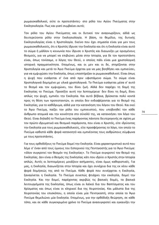 ρωμαιοκαθολικοί, ούτε οι προτεστάντες- στο ρόλο του Αγίου Πνεύματος στην
Εκκλησιολογία. Πως και γιατί συμβαίνει αυτό;

Τον ρόλο του Αγίου Πνεύματος και οι δυτικοί τον αναγνωρίζουν, αλλά ως
δευτερεύοντα ρόλο στην Εκκλησιολογία. Η βάση, το θεμέλιο, της δυτικής
Εκκλησιολογίας είναι η Χριστολογία. Εκείνο που έχει σημασία είναι για μεν τους
ρωμαιοκαθολικούς, ότι ο Χριστός ίδρυσε την Εκκλησία και ότι η Εκκλησία είναι αυτό
το σώμα ή μάλλον η κοινωνία που ίδρυσε ο Χριστός και διαιωνίζει με ορισμένους
θεσμούς, για να μπορεί να επιβιώνει μέσα στην Ιστορία, για δε τον προτεστάντη
είναι, όπως τονίσαμε, ο λόγος του Θεού, ο οποίος πάλι είναι μια χριστολογική
ιστορική πραγματικότητα. Επομένως, και οι μεν και οι δε, στηρίζονται στην
Χριστολογία και μετά το Άγιο Πνεύμα έρχεται για να μας βοηθήσει και εμπνεύσει,
για να εμψυχώσει την Εκκλησία, όπως υποστήριξαν οι ρωμαιοκαθολικοί. Είναι όπως
η ψυχή που εισάγεται σ' ένα από πριν υφιστάμενο σώμα. Το σώμα είναι
Χριστολογικά δομημένο με υλικά χριστολογικά. Το Πνεύμα εισάγεται μέσα σ' αυτό
το θεσμό και τον εμψυχώνει, του δίνει ζωή. Αλλά δεν παρέχει τη δομή της
Εκκλησίας το Πνεύμα. Προσέξτε αυτή την λεπτομέρεια· δεν δίνει τη δομή, δίνει
απλώς την ψυχή, εμπνέει την Εκκλησία. Και αυτό βέβαια, βρίσκεται πολύ κοντά
προς τη θέση των προτεσταντών, οι οποίοι δεν ενδιαφέρονται για το θεσμό της
Εκκλησίας, για το καθίδρυμα, αλλά για την κατανόηση του λόγου του Θεού. Και εκεί
το Άγιο Πνεύμα, παίζει τον ρόλο του εμπνευστού, που υποβοηθεί τον κάθε
                                                                                     74
άνθρωπο ατομικά και την κοινότητα στο σύνολό της, να κατανοήσει τον λόγο του
Θεού. Είναι δηλαδή το Πνεύμα ένας παράγοντας πάντοτε δευτερογενής σε σχέση με
τον πρώτο ιδρυματικό και θεσμικό παράγοντα, που είναι ο Χριστός, είτε ιδρύοντας
την Εκκλησία για τους ρωμαιοκαθολικούς, είτε προσφέροντας το λόγο, τον οποίο το
Πνεύμα καθιστά κάθε φορά κατανοητό και εμπνέοντας τους ανθρώπους σύμφωνα
με τους προτεστάντες.

Για τους ορθοδόξους το Πνεύμα δομεί την Εκκλησία. Είναι χαρακτηριστικό αυτό που
λέμε σ' έναν από τους ύμνους του Εσπερινού της Πεντηκοστής για το Άγιο Πνεύμα:
«όλον συγκροτεί τον θεσμόν της Εκκλησίας». Το Πνεύμα συγκροτεί τον θεσμό της
Εκκλησίας. Δεν είναι ο θεσμός της Εκκλησίας κάτι που ιδρύει ο Χριστός στην Ιστορία
απλώς. Αυτές οι λεπτομέρειες μοιάζουν ασήμαντες, είναι όμως καθοριστικές. Για
μας, η Εκκλησία, διαιωνίζεται στην Ιστορία και έχει συνέχεια δια της εκ νέου κάθε
φορά δομήσεώς της από το Πνεύμα. Κάθε φορά που συνέρχεται η Εκκλησία,
ξαναγίνεται η Εκκλησία. Το Πνεύμα συνεπώς φτιάχνει την εκκλησία, δομεί την
Εκκλησία. Και την δομεί, παρέχοντας ακριβώς τις βασικές δομές, τα βασικά
λειτουργήματα της Εκκλησίας, όπως είναι οι λαϊκοί δια του Βαπτίσματος και του
Χρίσματος και όπως είναι οι κληρικοί δια της Χειροτονίας. Και μάλιστα δια της
Χειροτονίας του επισκόπου, η οποία είναι μία Πεντηκοστή, στην οποία το Άγιο
Πνεύμα θεμελιώνει μία Εκκλησία. Επομένως, για την ορθόδοξη θεώρηση, σε κάθε
τόπο, και σε κάθε συγκεκριμένο χρόνο το Πνεύμα ανασυγκροτεί και εγκαινίζει την
 