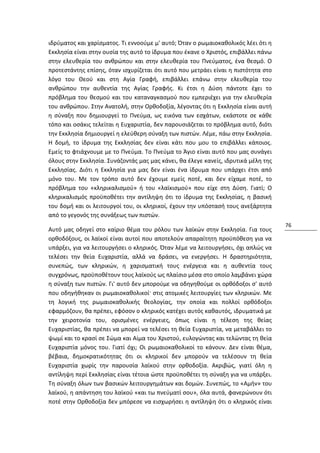 ιδρύματος και χαρίσματος. Τι εννοούμε μ' αυτό; Όταν ο ρωμαιοκαθολικός λέει ότι η
Εκκλησία είναι στην ουσία της αυτό το ίδρυμα που έκανε ο Χριστός, επιβάλλει πάνω
στην ελευθερία του ανθρώπου και στην ελευθερία του Πνεύματος, ένα θεσμό. Ο
προτεστάντης επίσης, όταν ισχυρίζεται ότι αυτό που μετράει είναι η πιστότητα στο
λόγο του Θεού και στη Αγία Γραφή, επιβάλλει επάνω στην ελευθερία του
ανθρώπου την αυθεντία της Αγίας Γραφής. Κι έτσι η Δύση πάντοτε έχει το
πρόβλημα του θεσμού και του καταναγκασμού που εμπεριέχει για την ελευθερία
του ανθρώπου. Στην Ανατολή, στην Ορθοδοξία, λέγοντας ότι η Εκκλησία είναι αυτή
η σύναξη που δημιουργεί το Πνεύμα, ως εικόνα των εσχάτων, εκάστοτε σε κάθε
τόπο και οσάκις τελείται η Ευχαριστία, δεν παρουσιάζεται το πρόβλημα αυτό, διότι
την Εκκλησία δημιουργεί η ελεύθερη σύναξη των πιστών. Λέμε, πάω στην Εκκλησία.
Η δομή, το ίδρυμα της Εκκλησίας δεν είναι κάτι που μου το επιβάλλει κάποιος.
Εμείς το φτιάχνουμε με το Πνεύμα. Το Πνεύμα το Άγιο είναι αυτό που μας συνάγει
όλους στην Εκκλησία. Συνάζοντάς μας μας κάνει, θα έλεγε κανείς, ιδρυτικά μέλη της
Εκκλησίας. Διότι η Εκκλησία για μας δεν είναι ένα ίδρυμα που υπάρχει έτσι από
μόνο του. Με τον τρόπο αυτό δεν έχουμε εμείς ποτέ, και δεν είχαμε ποτέ, το
πρόβλημα του «κληρικαλισμού» ή του «λαϊκισμού» που είχε στη Δύση. Γιατί; Ο
κληρικαλισμός προϋποθέτει την αντίληψη ότι το ίδρυμα της Εκκλησίας, η βασική
του δομή και οι λειτουργοί του, οι κληρικοί, έχουν την υπόστασή τους ανεξάρτητα
από το γεγονός της συνάξεως των πιστών.
                                                                                    76
Αυτό μας οδηγεί στο καίριο θέμα του ρόλου των λαϊκών στην Εκκλησία. Για τους
ορθοδόξους, οι λαϊκοί είναι αυτοί που αποτελούν απαραίτητη προϋπόθεση για να
υπάρξει, για να λειτουργήσει ο κληρικός. Όταν λέμε να λειτουργήσει, όχι απλώς να
τελέσει την θεία Ευχαριστία, αλλά να δράσει, να ενεργήσει. Η δραστηριότητα,
συνεπώς, των κληρικών, η χαρισματική τους ενέργεια και η αυθεντία τους
συγχρόνως, προϋποθέτουν τους λαϊκούς ως πλαίσιο μέσα στο οποίο λαμβάνει χώρα
η σύναξη των πιστών. Γι' αυτό δεν μπορούμε να οδηγηθούμε οι ορθόδοξοι σ' αυτό
που οδηγήθηκαν οι ρωμαιοκαθολικοί· στις ατομικές λειτουργίες των κληρικών. Με
τη λογική της ρωμαιοκαθολικής θεολογίας, την οποία και πολλοί ορθόδοξοι
εφαρμόζουν, θα πρέπει, εφόσον ο κληρικός κατέχει αυτός καθαυτός, ιδρυματικά με
την χειροτονία του, ορισμένες ενέργειες, όπως είναι η τέλεση της θείας
Ευχαριστίας, θα πρέπει να μπορεί να τελέσει τη θεία Ευχαριστία, να μεταβάλλει το
ψωμί και το κρασί σε Σώμα και Αίμα του Χριστού, ευλογώντας και τελώντας τη θεία
Ευχαριστία μόνος του. Γιατί όχι; Οι ρωμαιοκαθολικοί το κάνουν. Δεν είναι θέμα,
βέβαια, δημοκρατικότητας ότι οι κληρικοί δεν μπορούν να τελέσουν τη θεία
Ευχαριστία χωρίς την παρουσία λαϊκού στην ορθοδοξία. Ακριβώς, γιατί όλη η
αντίληψη περί Εκκλησίας είναι τέτοια ώστε προϋποθέτει τη σύναξη για να υπάρξει.
Τη σύναξη όλων των βασικών λειτουργημάτων και δομών. Συνεπώς, το «Αμήν» του
λαϊκού, η απάντηση του λαϊκού «και τω πνεύματί σου», όλα αυτά, φανερώνουν ότι
ποτέ στην Ορθοδοξία δεν μπόρεσε να εισχωρήσει η αντίληψη ότι ο κληρικός είναι
 