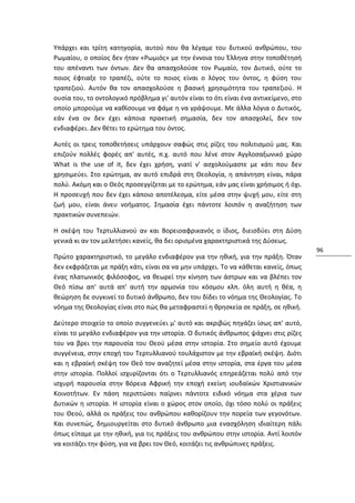 Υπάρχει και τρίτη κατηγορία, αυτού που θα λέγαμε του δυτικού ανθρώπου, του
Ρωμαίου, ο οποίος δεν ήταν «Ρωμιός» με την έννοια του Έλληνα στην τοποθέτησή
του απέναντι των όντων. Δεν θα απασχολούσε τον Ρωμαίο, τον Δυτικό, ούτε το
ποιος έφτιαξε το τραπέζι, ούτε το ποιος είναι ο λόγος του όντος, η φύση του
τραπεζιού. Αυτόν θα τον απασχολούσε η βασική χρησιμότητα του τραπεζιού. Η
ουσία του, το οντολογικό πρόβλημα γι' αυτόν είναι το ότι είναι ένα αντικείμενο, στο
οποίο μπορούμε να καθίσουμε να φάμε η να γράψουμε. Με άλλα λόγια ο Δυτικός,
εάν ένα ον δεν έχει κάποια πρακτική σημασία, δεν τον απασχολεί, δεν τον
ενδιαφέρει. Δεν θέτει το ερώτημα του όντος.

Αυτές οι τρεις τοποθετήσεις υπάρχουν σαφώς στις ρίζες του πολιτισμού μας. Και
επιζούν πολλές φορές απ' αυτές, π.χ. αυτό που λένε στον Αγγλοσαξωνικό χώρο
What is the use of it, δεν έχει χρήση, γιατί ν' ασχολούμαστε με κάτι που δεν
χρησιμεύει. Στο ερώτημα, αν αυτό επιδρά στη Θεολογία, η απάντηση είναι, πάρα
πολύ. Ακόμη και ο Θεός προσεγγίζεται με το ερώτημα, εάν μας είναι χρήσιμος ή όχι.
Η προσευχή που δεν έχει κάποιο αποτέλεσμα, είτε μέσα στην ψυχή μου, είτε στη
ζωή μου, είναι άνευ νοήματος. Σημασία έχει πάντοτε λοιπόν η αναζήτηση των
πρακτικών συνεπειών.

Η σκέψη του Τερτυλλιανού αν και Βορειοαφρικανός ο ίδιος, διεισδύει στη Δύση
γενικά κι αν τον μελετήσει κανείς, θα δει ορισμένα χαρακτηριστικά της Δύσεως.
                                                                                      96
Πρώτο χαρακτηριστικό, το μεγάλο ενδιαφέρον για την ηθική, για την πράξη. Όταν
δεν εκφράζεται με πράξη κάτι, είναι σα να μην υπάρχει. Το να κάθεται κανείς, όπως
ένας πλατωνικός φιλόσοφος, να θεωρεί την κίνηση των άστρων και να βλέπει τον
Θεό πίσω απ' αυτά απ' αυτή την αρμονία του κόσμου κλπ. όλη αυτή η θέα, η
θεώρηση δε συγκινεί το δυτικό άνθρωπο, δεν του δίδει το νόημα της Θεολογίας. Το
νόημα της Θεολογίας είναι στο πώς θα μεταφραστεί η θρησκεία σε πράξη, σε ηθική.

Δεύτερο στοιχείο το οποίο συγγενεύει μ' αυτό και ακριβώς πηγάζει ίσως απ' αυτό,
είναι το μεγάλο ενδιαφέρον για την ιστορία. Ο δυτικός άνθρωπος ψάχνει στις ρίζες
του να βρει την παρουσία του Θεού μέσα στην ιστορία. Στο σημείο αυτό έχουμε
συγγένεια, στην εποχή του Τερτυλλιανού τουλάχιστον με την εβραϊκή σκέψη. Διότι
και η εβραϊκή σκέψη τον Θεό τον αναζητεί μέσα στην ιστορία, στα έργα του μέσα
στην ιστορία. Πολλοί ισχυρίζονται ότι ο Τερτυλλιανός επηρεάζεται πολύ από την
ισχυρή παρουσία στην Βόρεια Αφρική την εποχή εκείνη ιουδαϊκών Χριστιανικών
Κοινοτήτων. Εν πάση περιπτώσει παίρνει πάντοτε ειδικό νόημα στα χέρια των
Δυτικών η ιστορία. Η ιστορία είναι ο χώρος στον οποίο, όχι τόσο πολύ οι πράξεις
του Θεού, αλλά οι πράξεις του ανθρώπου καθορίζουν την πορεία των γεγονότων.
Και συνεπώς, δημιουργείται στο δυτικό άνθρωπο μια ενασχόληση ιδιαίτερη πάλι
όπως είπαμε με την ηθική, για τις πράξεις του ανθρώπου στην ιστορία. Αντί λοιπόν
να κοιτάζει την φύση, για να βρει τον Θεό, κοιτάζει τις ανθρώπινες πράξεις.
 