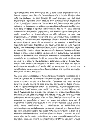 Τρίτο στοιχείο που είναι συνδεδεμένο πάλι μ' αυτό είναι η σημασία που δίνει ο
δυτικός άνθρωπος στους θεσμούς. Είναι πασίγνωστο ότι οι Ρωμαίοι, έθρεψαν πάρα
πολύ την οργάνωση και τους θεσμούς. Η νομική επιστήμη είναι δικό τους
δημιούργημα. Το ρωμαϊκό κράτος απέδωσε στους θεσμούς ιδιαίτερη σημασία και
σ' αυτούς στηρίχθηκε ουσιαστικά. Κανένας άλλος λαός δεν κατάφερε τόσο μεγάλα
πράγματα στη διοργάνωση του κράτους, όσο κατάφεραν οι Ρωμαίοι. Ακριβώς γιατί;
Γιατί τους ενδιέφερε η πρακτική αποδοτικότητα. Και για να έχεις πρακτική
αποδοτικότητα θα πρέπει να χρησιμοποιείς τους ανθρώπους μέσα σε θεσμούς, οι
οποίοι καθορίζουν την λειτουργικότητα του κάθε ανθρώπου και όλων των
ανθρώπων μαζί. Δεν μπορείς ν' αφήσεις το άτομο να κάνει ό,τι θέλει, να σκέπτεται
ό,τι θέλει, να ικανοποιείται με το να φιλοσοφεί μόνο του. Χρειάζεται οργάνωση της
κοινωνίας. Και αυτό το στοιχείο της οργανώσεως της κοινωνίας, το καλλιέργησαν
πάρα πολύ οι Ρωμαίοι. Περισσότερο από τους Έλληνες, τον 5ο αι. το Ρωμαϊκό
κράτος, αυτό το καταπληκτικό κατασκεύασμα, αυτό το οργανωμένο σύνολο, άρχισε
να παρουσιάζει τα πρώτα ρήγματα και να καταρρέει. Και συγχρόνως καταρρέουν οι
θεσμοί, οι οποίοι δίνανε ασφάλεια και σιγουριά στον άνθρωπο. Δεν είναι εύκολο
πράγμα να φανταστείτε τους θεσμούς να καταρρέουν. Φανταστείτε ότι σήμερα
μπορεί εδώ να καταρρεύσει η βουλή, το πανεπιστήμιο, όλα αυτά που δίνουν μια
σιγουριά για το αύριο. Τα πάντα εξαρτώνται από την λειτουργία των θεσμών. Αν οι
θεσμοί αυτοί αρχίσουν να καταρρέουν για τον άλφα η βήτα λόγο, τότε έχουμε
κατάρρευση όχι του πολιτισμού απλώς, αλλά και του ατόμου, όταν στηρίζει την         97
πεποίθησή του πάνω σ' αυτούς. Και ο Ρωμαίος βέβαια, είχε συνηθίσει να στηρίζει
τη σιγουριά του πάνω σ' θεσμούς.

Τον 5ο αι. λοιπόν, καταρρέουν οι θεσμοί. Κανονικά, θα έπρεπε να καταρρεύσει η
Δύση και ως σκέψη και ως θεολογία. Εκείνη τη στιγμή τη Δύση τη σώζει μια μεγάλη
μορφή που είναι ο πατέρας της, ο Αυγουστίνος. Τη σώζει με ποιο τρόπο: Με το να
εισαγάγει ένα νέο στοιχείο, το οποίο είναι πάλι στην ουσία του δυτικό κι' αυτό,
αλλά δεν είχε τονισθεί πριν απ' αυτόν. Ποιο είναι αυτό; Ο Αυγουστίνος έστρεψε τον
καταρρέοντα δυτικό άνθρωπο προς τον ίδιο τον εαυτό του, προς τα βάθη του εγώ
του. Ο Αυγουστίνος είναι ο πρώτος που εισήγαγε στην ιστορία την ενδοστρέφεια,
την ανακάλυψη ότι μέσα μας υπάρχει ένας κόσμος, ένα εγώ, το οποίο αξίζει να το
μελετήσουμε και να στηριχθούμε πάνω του. Όταν όλα γύρω μας καταρρέουν, εμείς
μπορούμε να στηριχθούμε σ' αυτόν τον κόσμο που υπάρχει μέσα μας. Ο
Αυγουστίνος οδηγεί το δυτικό άνθρωπο σ' αυτή την ενδοστρέφεια. Είναι ο πρώτος ο
οποίος γράφει Εξομολογήσεις. Και οι Εξομολογήσεις του Αυγουστίνου είναι
περιγραφή των εσωτερικών βιωμάτων του, πράγμα που κανείς στην Ανατολή δεν το
έχει κάνει. Στα νεότερα χρόνια που είμαστε πολύ επηρεασμένοι από τη Δύση και η
χειρότερη μορφή επηρεασμού είναι δυστυχώς ο ευσεβισμός, ο οποίος μ' ένα πολύ
ωραίο τρόπο μας έχει αλώσει, εμφανίζονται και σε μας περιγραφές πνευματικής και
εσωτερικής ζωής. Αυτό είναι το χαρακτηριστικό που σ' όλη την μακραίωνη ιστορία
 