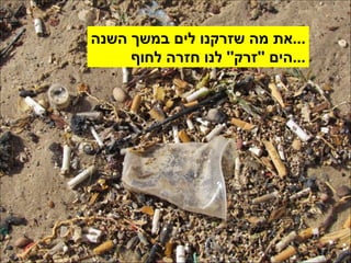 את מה שזרקנו לים במשך השנה ... הים  '' זרק ''  לנו חזרה לחוף ... 