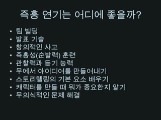 즉흥 연기는 어디에 좋을까?팀 빌딩발표 기술창의적인 사고즉흥성(순발력) 훈련관찰력과 듣기 능력무에서 아이디어를 만들어내기스토리텔링의 기본 요소 배우기캐릭터를 만들 때 뭐가 중요한지 알기무의식적인 문제 해결