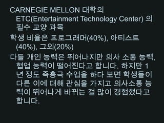 CARNEGIE MELLON 대학의 ETC(Entertainment Technology Center) 의 필수 교양 과목학생 비율은 프로그래머(40%), 아티스트(40%), 그외(20%)다들 개인 능력은 뛰어나지만 의사 소통 능력, 협업 능력이 떨어진다고 합니다. 하지만 1년 정도 즉흥극 수업을 하다 보면 학생들이 다른 이에 대해 관심을 가지고 의사소통 능력이 뛰어나게 바뀌는 걸 많이 경험했다고 합니다. 