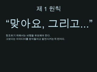 제 1 원칙“맞아요, 그리고...”창조하기 위해서는 비평을 유보해야 한다.그보다는 아이디어를 받아들이고 발전시키는게 먼저다.