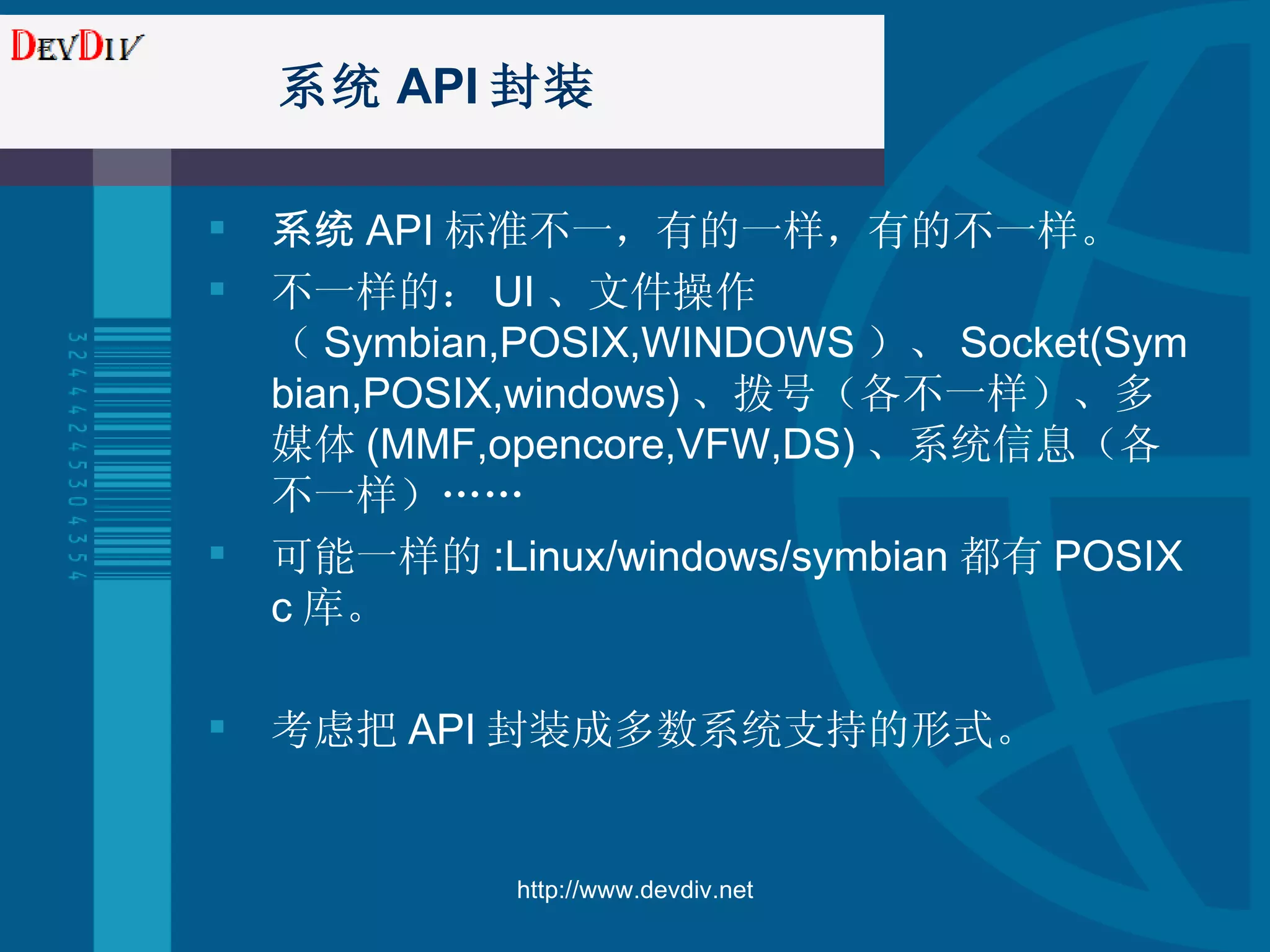 系统 API 封装 系统 API 标准不一，有的一样，有的不一样。 不一样的： UI 、文件操作（ Symbian, POSIX,WINDOWS ）、 Socket(Symbian,POSIX,windows) 、拨号（各不一样）、多媒体 (MMF,opencore,VFW,DS) 、系统信息（各不一样）…… 可能一样的 :Linux/windows/symbian 都有 POSIX c 库。 考虑把 API 封装成多数系统支持的形式。 http://www.devdiv.net 
