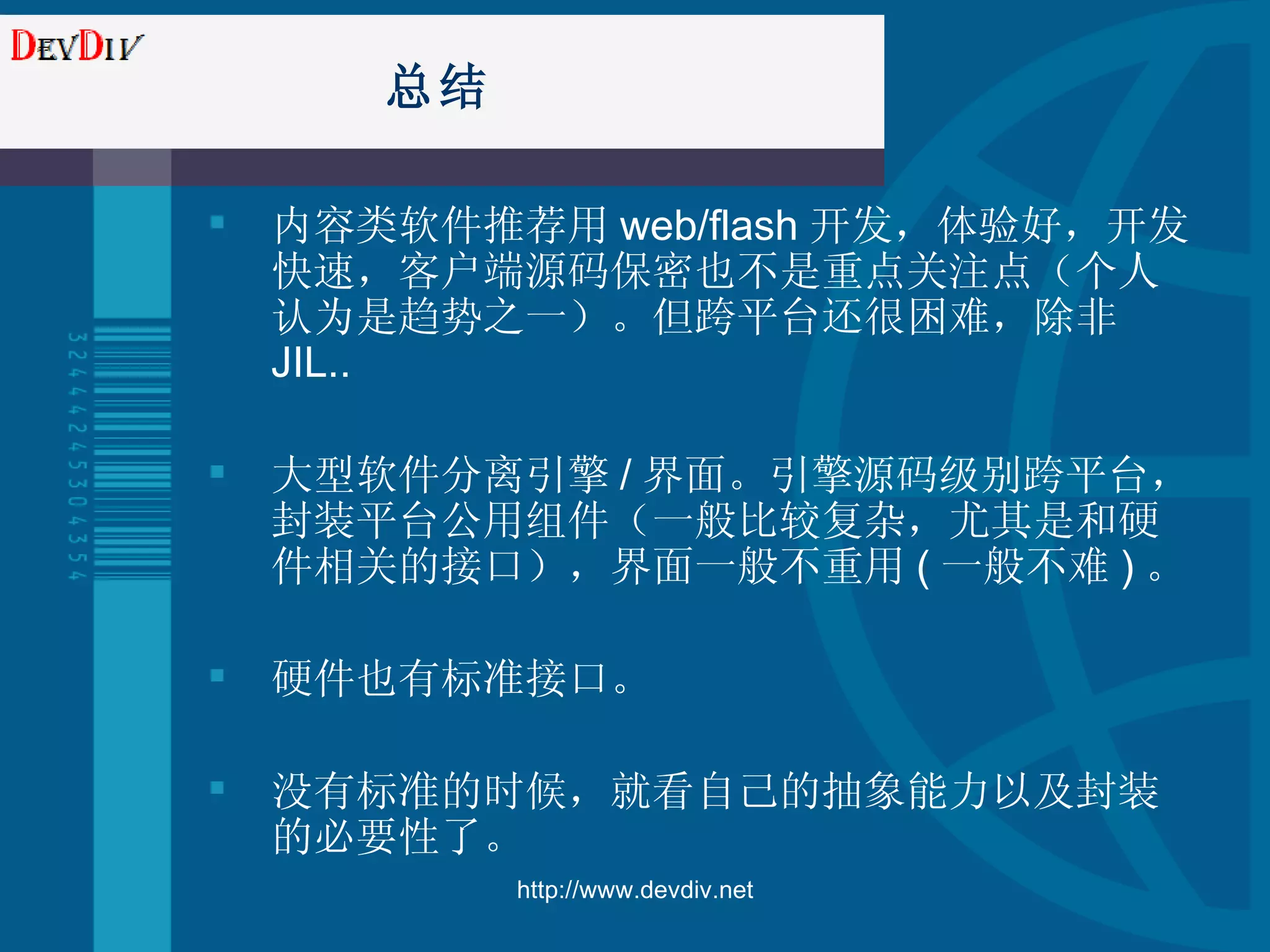 总结 内容类软件推荐用 web/flash 开发，体验好，开发快速，客户端源码保密也不是重点关注点（个人认为是趋势之一）。但跨平台还很困难，除非 JIL.. 大型软件分离引擎 / 界面。引擎源码级别跨平台，封装平台公用组件（一般比较复杂，尤其是和硬件相关的接口），界面一般不重用 ( 一般不难 ) 。 硬件也有标准接口。 没有标准的时候，就看自己的抽象能力以及封装的必要性了。 http://www.devdiv.net 