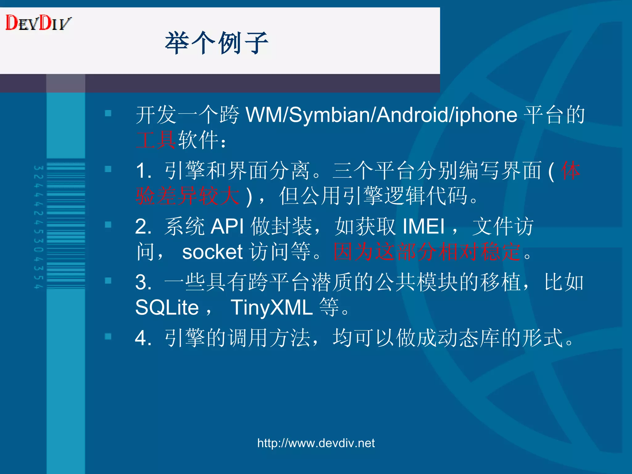 举个例子 开发一个跨 WM/Symbian/Android/iphone 平台的 工具 软件： 1.  引擎和界面分离。三个平台分别编写界面 ( 体验差异较大 ) ，但公用引擎逻辑代码。 2.  系统 API 做封装，如获取 IMEI ，文件访问， socket 访问等。 因为这部分相对稳定 。 3.  一些具有跨平台潜质的公共模块的移植，比如 SQLite ， TinyXML 等。 4.  引擎的调用方法，均可以做成动态库的形式。 http://www.devdiv.net 