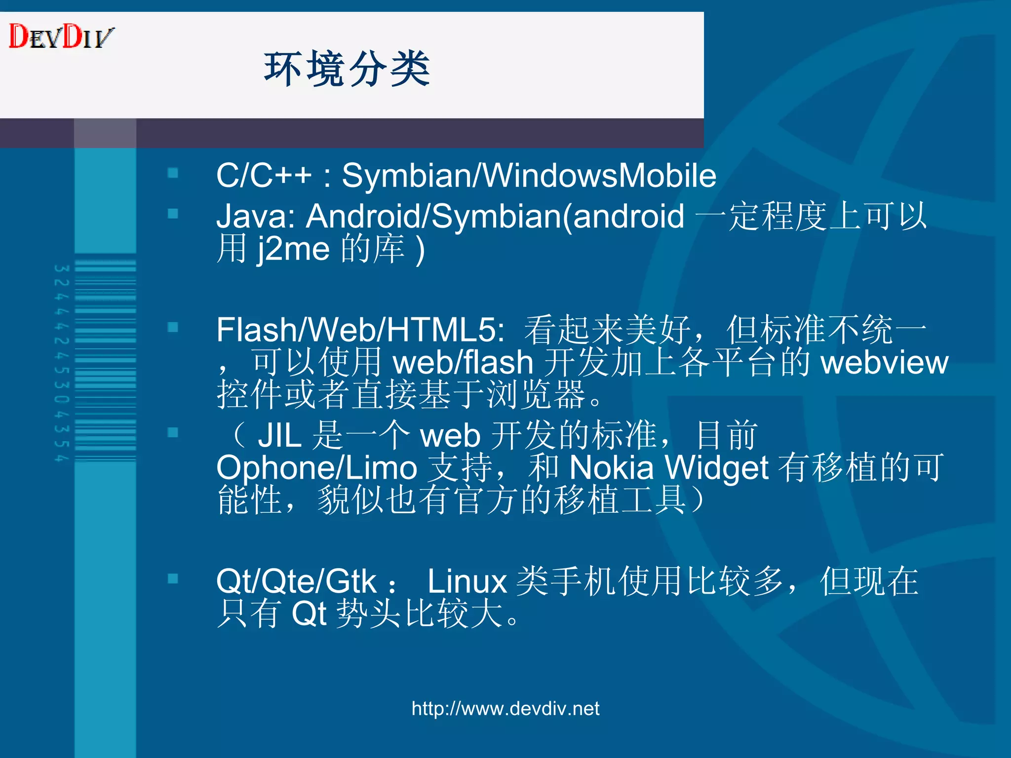 环境分类 C/C++ : Symbian/WindowsMobile Java: Android/Symbian(android 一定程度上可以用 j2m e 的库 ) Flash/Web/HTML5:  看起来美好，但标准不统一，可以使用 web/flash 开发加上各平台的 webview 控件或者直接基于浏览器。 （ JIL 是一个 web 开发的标准，目前 Ophone/Limo 支持，和 Nokia Widget 有移植的可能性，貌似也有官方的移植工具） Qt/Qte/Gtk ： Linux 类手机使用比较多，但现在只有 Qt 势头比较大。 http://www.devdiv.net 