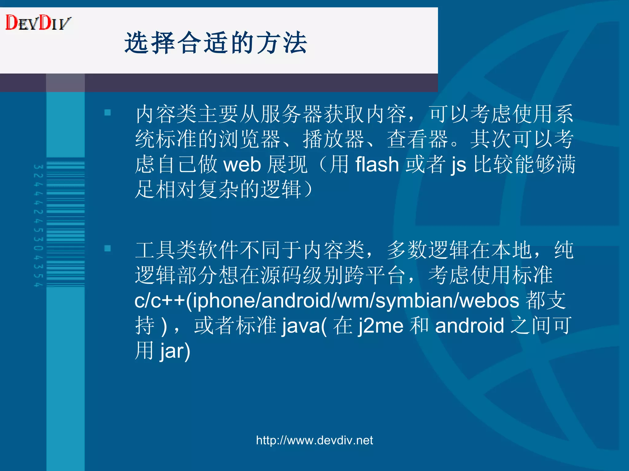 选择合适的方法 内容类主要从服务器获取内容，可以考虑使用系统标准的浏览器、播放器、查看器。其次可以考虑自己做 web 展现（用 flash 或者 js 比较能够满足相对复杂的逻辑） 工具类软件不同于内容类，多数逻辑在本地，纯逻辑部分想在源码级别跨平台，考虑使用标准 c/c++(iphone/android/wm/symbian/webos 都支持 ) ，或者标准 java( 在 j2me 和 android 之间可用 jar) http://www.devdiv.net 
