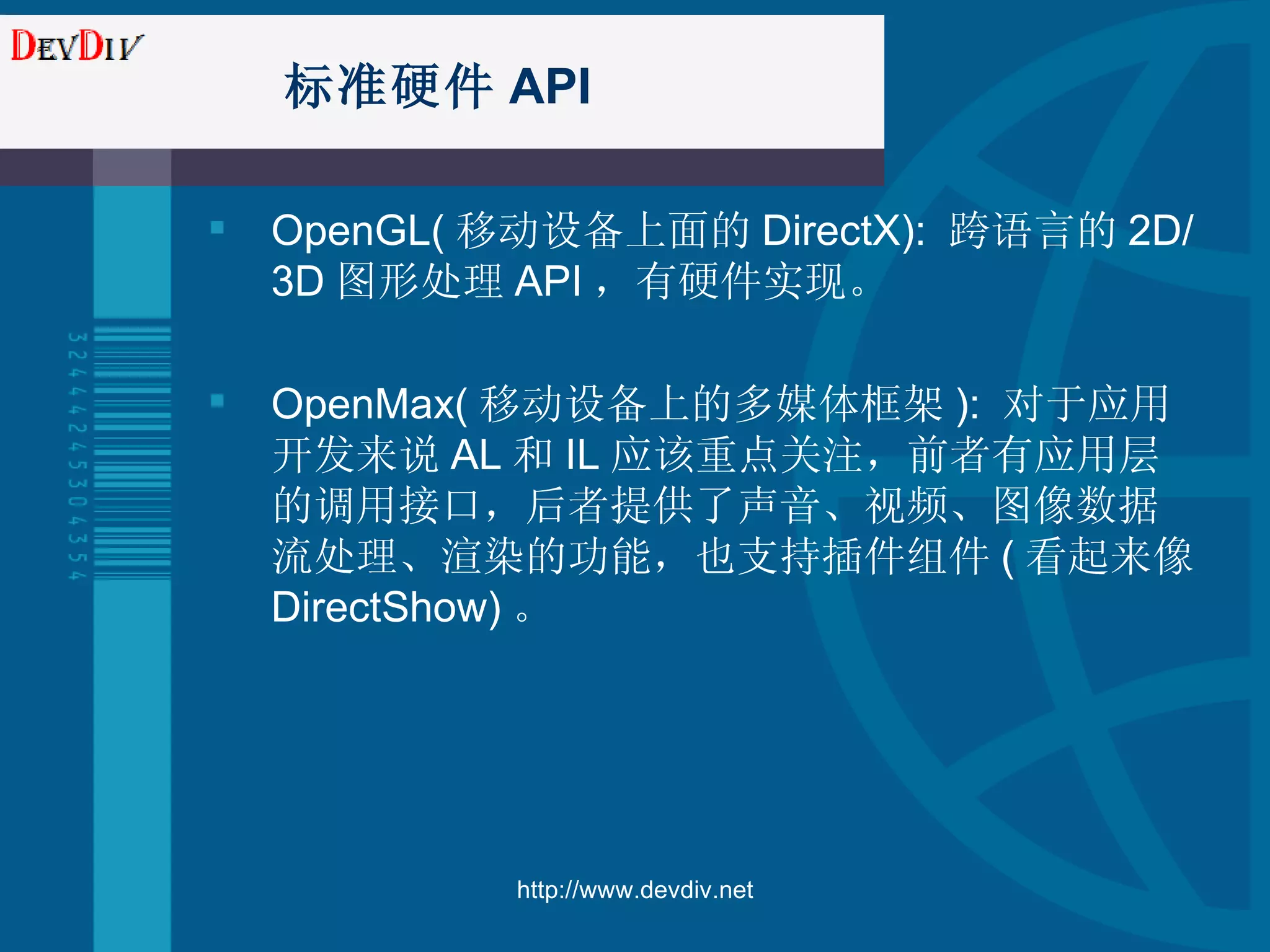 标准硬件 API OpenGL( 移动设备上面的 DirectX):  跨语言的 2 D/3D 图形处理 API ，有硬件实现。 OpenMax( 移动设备上的多媒体框架 ):   对于应用开发来说 AL 和 IL 应该重点关注，前者有应用层的调用接口，后者提供了声音、视频、图像数据流处理、渲染的功能，也支持插件组件 ( 看起来像 DirectShow) 。 http://www.devdiv.net 