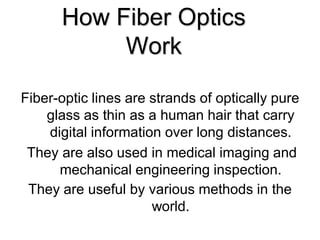 How Fiber Optics
           Work

Fiber-optic lines are strands of optically pure
    glass as thin as a human hair that carry
    digital information over long distances.
 They are also used in medical imaging and
      mechanical engineering inspection.
 They are useful by various methods in the
                      world.
 