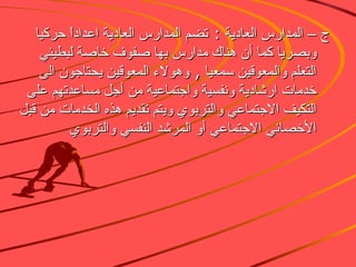 ج – المدارس العادية  :  تضم المدارس العادية اعداداً حركيا وبصريا كما أن هناك مدارس بها صفوف خاصة لبطيئي التعلم والمعوقين سمعيا  ,  وهولاء المعوقين يحتاجون الى خدمات ارشادية ونفسية واجتماعية من أجل مساعدتهم على التكيف الاجتماعي والتربوي ويتم تقديم هذه الخدمات من قبل الأخصائي الاجتماعي أو المرشد النفسي والتربوي  