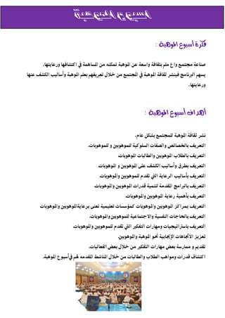 ‫اسبوع املوهبة‬

                                                                  ‫فكرة أسبوع املوهبة :‬

        ‫صهاعٕ جمتمع َاع مكل بجقافٕ َاسعٕ عى املِيبٕ متكهً مى املسايمٕ يف اكتشافٌا َرعاُتٌا.‬
‫ُسٌل الربوامر فّهشر ثقافٕ املِيبٕ يف اجملتمع مى خالم تعرُفٌل بعكل املِيبٕ َأسالّب الكشف عهٌا‬
                                                                                     ‫َرعاُتٌا.‬




                                                            ‫أهداف أسبوع املوهبة :‬

                                                       ‫وشر ثقافٕ املِيبٕ لكمذتمع بشكل عان.‬
                               ‫التعرُف باخلصاٗص َالصفات السكِكّٕ لكمِيِبني َ لكمِيِبات.‬
                                              ‫التعرُف بالطالب املِيِبني َالطالبات املِيِبات.‬
                                    ‫التعرُف بطرق َأسالّب الكشف عكٔ املِيِبني َ املِيِبات.‬
                                     ‫التعرُف بأسالّب الرعإُ اليت تقدن لكمِيِبني َاملِيِبات.‬
                                  ‫التعرُف بالربامر املقدمٕ لتهمّٕ قدرات املِيِبني َاملِيِبات.‬
                                                  ‫التعرُف بأيمّٕ رعإُ املِيِبني َاملِيِبات.‬
      ‫التعرُف مبراكز املِيِبني َاملِيِبات كمؤسسات تعكّمّٕ تعهٔ برعإُاملِيِبني َاملِيِبات‬
      ‫.‬
                                ‫التعرُف باحلادات الهفسّٕ َاالدتماعّٕ لكمِيِبني َاملِيِبات.‬
                       ‫التعرُف باسرتاتّذّات َمٌارات التفكري اليت تقدن لكمِيِبني َاملِيِبات.‬
                                              ‫تعزُز االجتايات اإلجيابّٕ حنِ املِيبٕ َاملِيِبني.‬
                               ‫تقدُل َ ممارسٕ بعض مٌارات التفكري مى خالم بعض الفعالّات.‬
        ‫اكتشاف قدرات َمِايب الطالب َالطالبات مى خالم املهاشط املقدمً هلل يفأسبِع املِيبٕ.‬
 