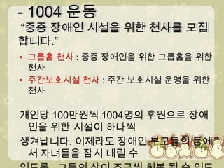 - 1004 운동 “중증 장애인 시설을 위한 천사를 모집합니다.” - 1004 운동 “중증 장애인 시설을 위한 천사를 모집합니다.” 그룹홈 천사 : 중증 장애인을 위한 그룹홈을 위한 천사주간보호시설 천사 : 주간 보호시설 운영을 위한 천사개인당 100만원씩 1004명의 후원으로 장애인을 위한 시설이하나씩생겨납니다. 이제라도 장애인 부모들의 등에서 자녀들을 잠시내릴 수있도록.. 그들의 삶이 조금씩 회복 될 수 있도록..저들의 ‘수호천사’가 되어주세요.