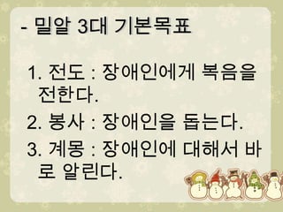 - 밀알 3대 기본목표- 밀알 3대 기본목표1. 전도 : 장애인에게 복음을 전한다. 2. 봉사 : 장애인을 돕는다. 3. 계몽 : 장애인에 대해서 바로 알린다.
