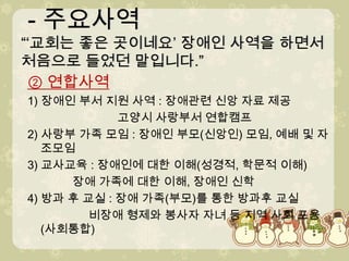 - 주요사역“‘교회는 좋은 곳이네요’ 장애인 사역을 하면서 처음으로 들었던 말입니다.” - 주요사역“‘교회는 좋은 곳이네요’ 장애인 사역을 하면서 처음으로 들었던 말입니다.”② 연합사역1) 장애인 부서 지원 사역 : 장애관련 신앙 자료 제공                            고양시 사랑부서 연합캠프2) 사랑부 가족 모임 : 장애인 부모(신앙인) 모임, 예배 및 자조모임3) 교사교육 : 장애인에 대한 이해(성경적, 학문적 이해)장애 가족에 대한 이해, 장애인 신학4) 방과 후 교실 : 장애 가족(부모)를 통한 방과후 교실비장애 형제와 봉사자 자녀 등 지역 사회 포용 (사회통합)