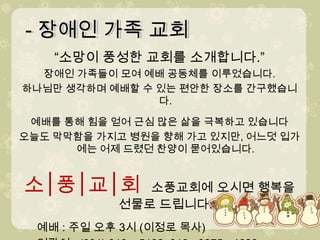 - 장애인 가족 교회- 장애인 가족 교회“소망이 풍성한 교회를 소개합니다.”장애인 가족들이 모여 예배 공동체를 이루었습니다.하나님만 생각하며 예배할 수 있는 편안한 장소를 간구했습니다.　예배를 통해 힘을 얻어 근심 많은 삶을 극복하고 있습니다오늘도 막막함을 가지고 병원을 향해 가고 있지만, 어느덧 입가에는 어제 드렸던 찬양이 묻어있습니다.소│풍│교│회  소풍교회에 오시면 행복을 선물로 드립니다.예배 : 주일 오후 3시 (이정로 목사)      연락처 : (031) 919 – 5192, 010 - 9875 - 4620