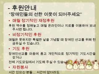 - 후원안내 “장애인들의 선한 이웃이 되어주세요” - 후원안내 “장애인들의 선한 이웃이 되어주세요” 매월 정기적인 재정후원 후원 액수를 정해놓고 매월 온라인이나 지로를 이용하여 보내주시면 됩니다.비정기적인 후원 매월은 못하지만 특별한 날을 기념할 때 장애인 선교를 위해 헌금하실 수 있습니다.기도 후원 장애인선교를 마음에 품고 개인적으로 정기적인 기도시간을 갖거나전체 기도모임에서 기도해 주실 수 있습니다.자원봉사시간 있으신 분들… 시간이 없더라도 쪼개서 유익하게사용하기를원하시면 문의 주십시오!