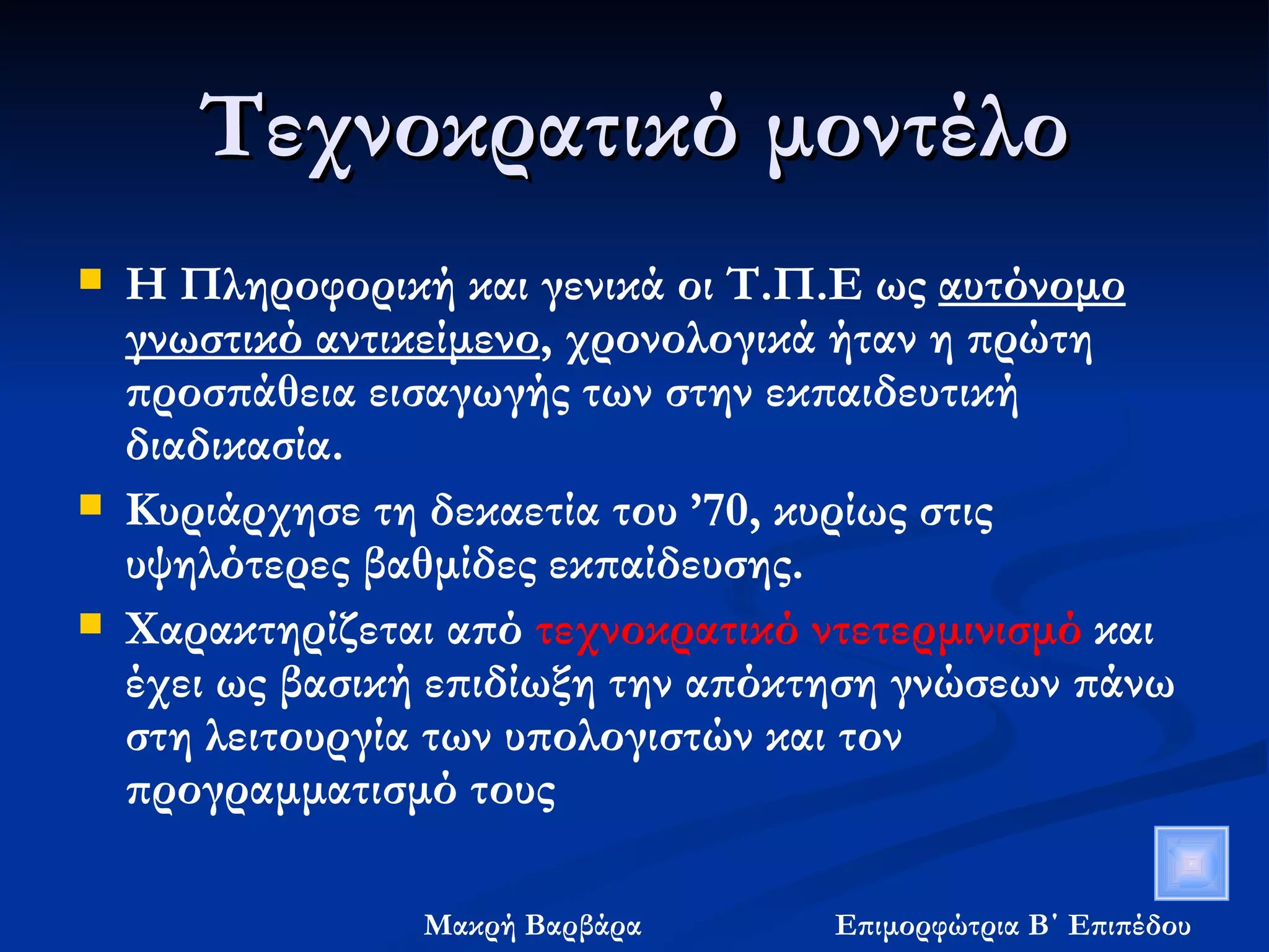 Τεχνοκρατικό μοντέλο Η Πληροφορική και γενικά οι Τ.Π.Ε ως  αυτόνομο γνωστικό αντικείμενο , χρονολογικά ήταν η πρώτη προσπάθεια εισαγωγής των στην εκπαιδευτική διαδικασία. Κυριάρχησε τη δεκαετία του ’70, κυρίως στις υψηλότερες βαθμίδες εκπαίδευσης. Χαρακτηρίζεται από  τεχνοκρατικό ντετερμινισμό  και έχει ως βασική επιδίωξη την απόκτηση γνώσεων πάνω στη λειτουργία των υπολογιστών και τον προγραμματισμό τους 