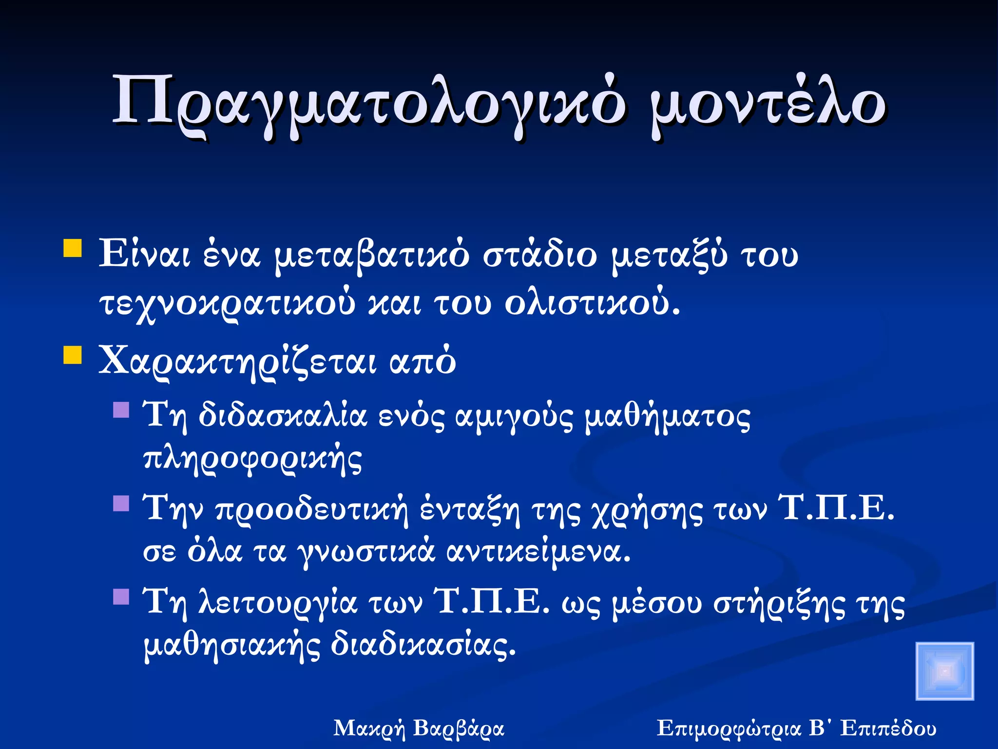 Πραγματολογικό μοντέλο Είναι ένα μεταβατικό στάδιο μεταξύ του τεχνοκρατικού και του ολιστικού. Χαρακτηρίζεται από Τη διδασκαλία ενός αμιγούς μαθήματος πληροφορικής  Την προοδευτική ένταξη της χρήσης των Τ.Π.Ε. σε όλα τα γνωστικά αντικείμενα. Τη λειτουργία των Τ.Π.Ε. ως μέσου στήριξης της μαθησιακής διαδικασίας. 