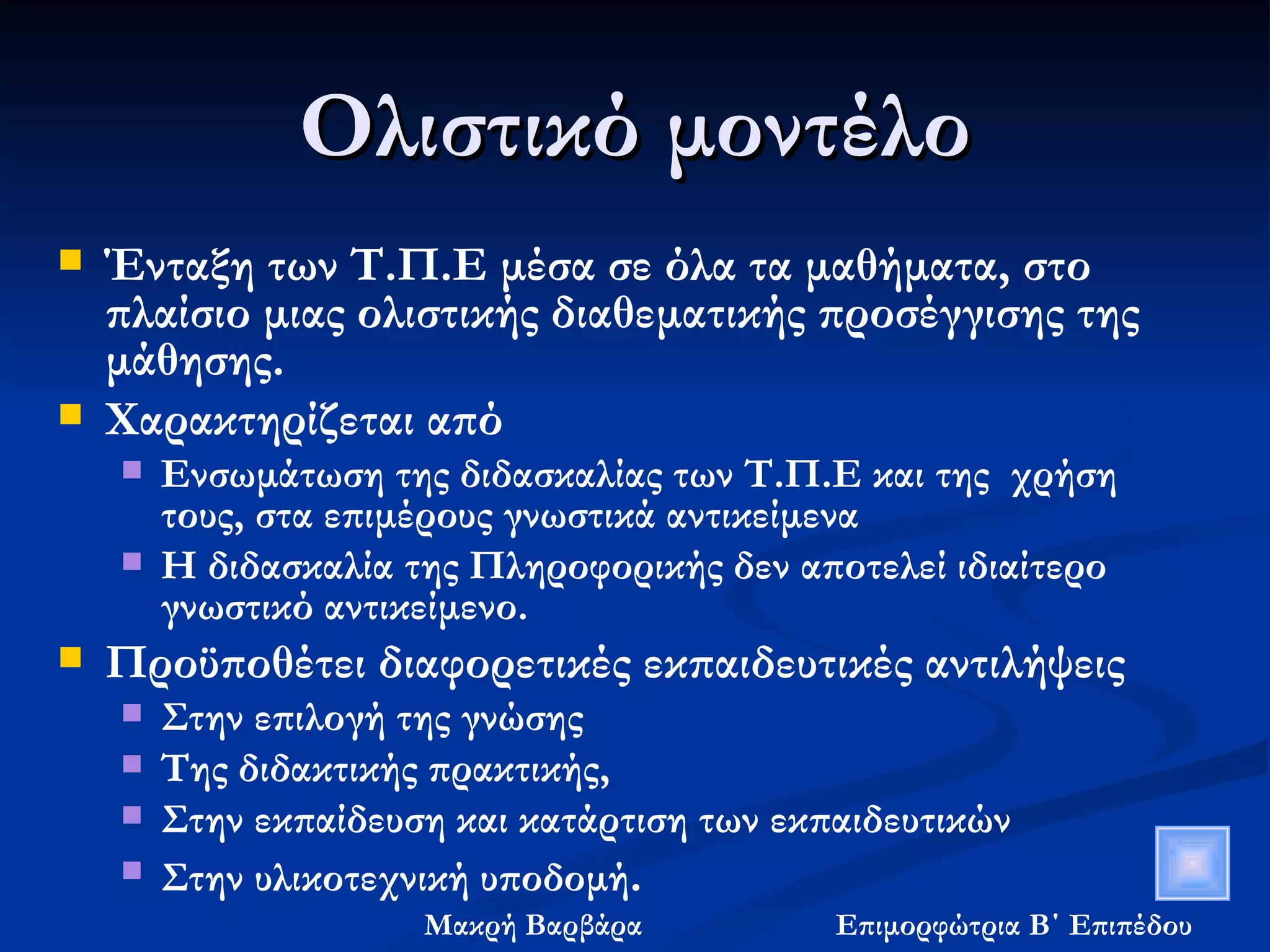 Ολιστικό μοντέλο Ένταξη των Τ.Π.Ε μέσα σε όλα τα μαθήματα, στο πλαίσιο μιας ολιστικής διαθεματικής προσέγγισης της μάθησης. Χαρακτηρίζεται από  Ενσωμάτωση της διδασκαλίας των Τ.Π.Ε και της  χρήση τους, στα επιμέρους γνωστικά αντικείμενα  Η διδασκαλία της Πληροφορικής δεν αποτελεί ιδιαίτερο γνωστικό αντικείμενο. Προϋποθέτει διαφορετικές εκπαιδευτικές αντιλήψεις  Στην επιλογή της γνώσης  Της διδακτικής πρακτικής,  Στην εκπαίδευση και κατάρτιση των εκπαιδευτικών Στην υλικοτεχνική υποδομή . 