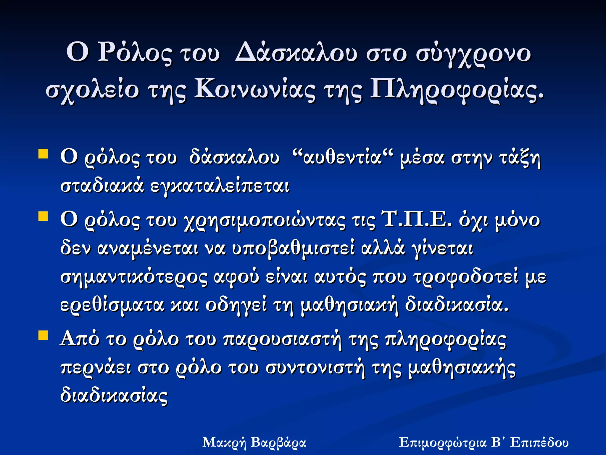 Ο Ρόλος του  Δάσκαλου στο σύγχρονο σχολείο της Κοινωνίας της Πληροφορίας.  Ο ρόλος του  δάσκαλου  “αυθεντία“ μέσα στην τάξη σταδιακά εγκαταλείπεται  Ο ρόλος του χρησιμοποιώντας τις Τ.Π.Ε. όχι μόνο δεν αναμένεται να υποβαθμιστεί αλλά γίνεται σημαντικότερος αφού είναι αυτός που τροφοδοτεί με ερεθίσματα και οδηγεί τη μαθησιακή διαδικασία.   Από το ρόλο του παρουσιαστή της πληροφορίας περνάει στο ρόλο του συντονιστή της μαθησιακής διαδικασίας  