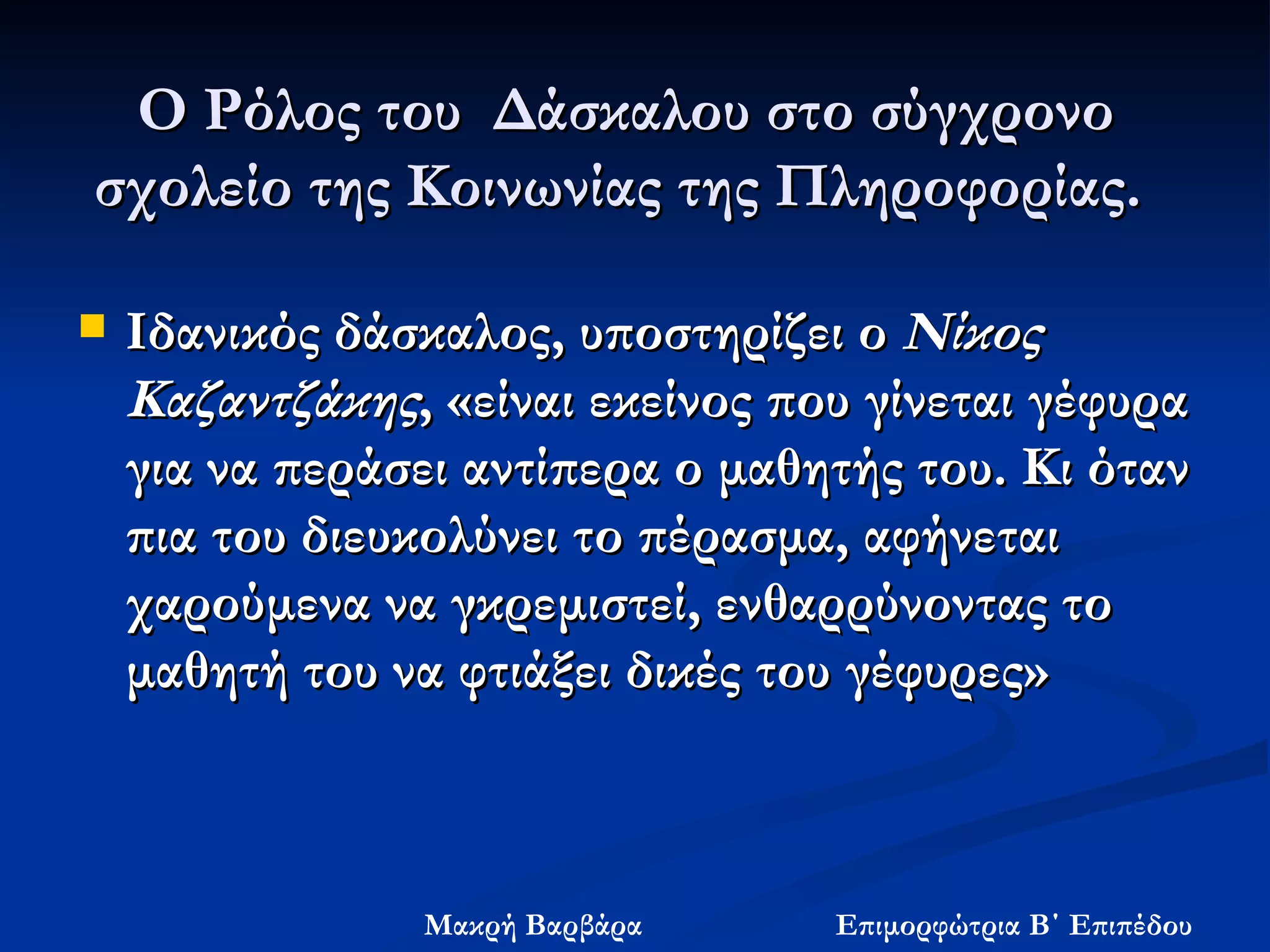 Ο Ρόλος του  Δάσκαλου στο σύγχρονο σχολείο της Κοινωνίας της Πληροφορίας.  Ιδανικός δάσκαλος, υποστηρίζει ο  Νίκος Καζαντζάκης , «είναι εκείνος που γίνεται γέφυρα για να περάσει αντίπερα ο μαθητής του. Κι όταν πια του διευκολύνει το πέρασμα, αφήνεται χαρούμενα να γκρεμιστεί, ενθαρρύνοντας το μαθητή του να φτιάξει δικές του γέφυρες»  