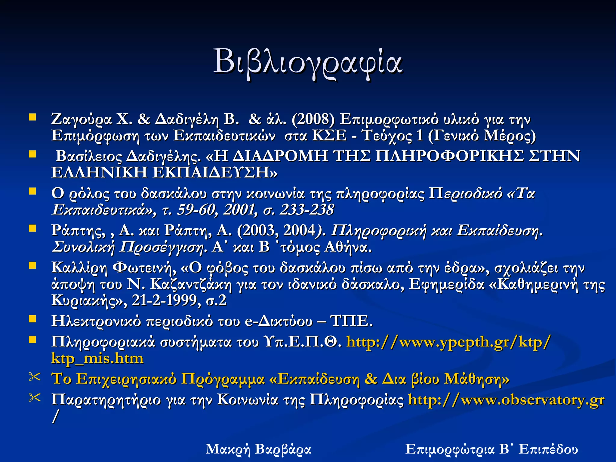 Βιβλιογραφία Ζαγούρα Χ. & Δαδιγέλη Β.  & άλ. (2008) Επιμορφωτικό υλικό για την Επιμόρφωση των Εκπαιδευτικών  στα ΚΣΕ - Τεύχος 1 (Γενικό Μέρος)  Βασίλειος Δαδιγέλης. «Η ΔΙΑΔΡΟΜΗ ΤΗΣ ΠΛΗΡΟΦΟΡΙΚΗΣ ΣΤΗΝ ΕΛΛΗΝΙΚΗ ΕΚΠΑΙΔΕΥΣΗ» Ο ρόλος του δασκάλου στην κοινωνία της πληροφορίας Π εριοδικό «Τα Εκπαιδευτικά», τ. 59-60, 2001, σ. 233-238   Ράπτης, , Α. και Ράπτη, Α.   (2003, 2004 ). Πληροφορική και Εκπαίδευση. Συνολική Προσέγγιση.  Α΄ και Β ΄τόμος   Αθήνα.  Καλλίρη Φωτεινή, «Ο φόβος του δασκάλου πίσω από την έδρα», σχολιάζει την άποψη του Ν. Καζαντζάκη για τον ιδανικό δάσκαλο, Εφημερίδα «Καθημερινή της Κυριακής», 21-2-1999, σ.2  Ηλεκτρονικό περιοδικό του e-Δικτύου – ΤΠΕ. Πληροφοριακά συστήματα του Υπ.Ε.Π.Θ.  http: // www.ypepth.gr / ktp / ktp_mis.htm Το Επιχειρησιακό Πρόγραμμα «Εκπαίδευση & Δια βίου Μάθηση» Παρατηρητήριο για την Κοινωνία της Πληροφορίας  http: // www.observatory.gr / 