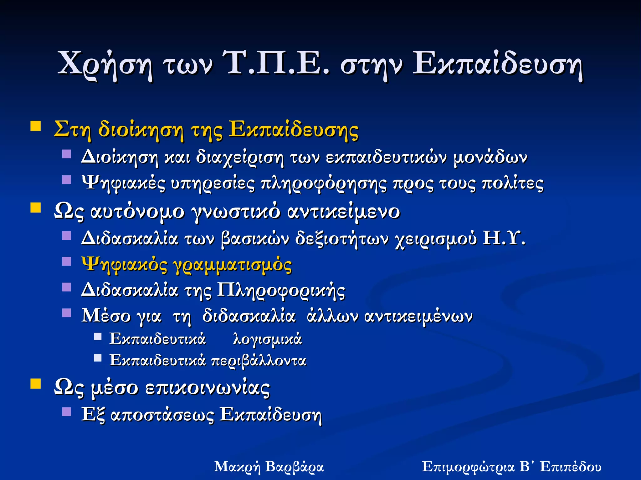 Χρήση   των Τ.Π.Ε. στην Εκπαίδευση Στη διοίκηση της Εκπαίδευσης Διοίκηση και διαχείριση των εκπαιδευτικών μονάδων   Ψηφιακές υπηρεσίες πληροφόρησης προς τους πολίτες   Ως αυτόνομο γνωστικό αντικείμενο  Διδασκαλία των βασικών δεξιοτήτων χειρισμού Η.Υ. Ψηφιακός  γραμματισμός Διδασκαλία της Πληροφορικής Μέσο για  τη  διδασκαλία  άλλων αντικειμένων Εκπαιδευτικά  λογισμικά  Εκπαιδευτικά περιβάλλοντα   Ως μέσο επικοινωνίας Εξ αποστάσεως Εκπαίδευση 