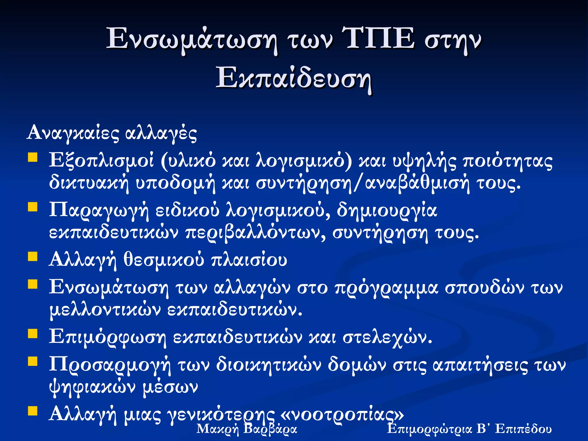 Ενσωμάτωση των ΤΠΕ στην Εκπαίδευση Αναγκαίες αλλαγές Εξοπλισμοί (υλικό και λογισμικό) και υψηλής ποιότητας δικτυακή υποδομή και συντήρηση/αναβάθμισή τους. Παραγωγή ειδικού λογισμικού, δημιουργία εκπαιδευτικών περιβαλλόντων, συντήρηση τους. Αλλαγή θεσμικού πλαισίου  Ενσωμάτωση των αλλαγών στο πρόγραμμα σπουδών των μελλοντικών εκπαιδευτικών. Επιμόρφωση εκπαιδευτικών και στελεχών. Προσαρμογή των διοικητικών δομών στις απαιτήσεις των ψηφιακών μέσων Αλλαγή μιας γενικότερης «νοοτροπίας» 