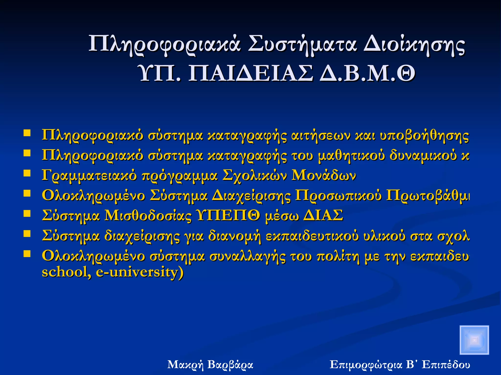 Πληροφοριακά Συστήματα Διοίκησης  ΥΠ. ΠΑΙΔΕΙΑΣ Δ.Β.Μ.Θ  Πληροφοριακό σύστημα καταγραφής αιτήσεων και υποβοήθησης αξιολόγησης στελεχών εκπαίδευσης Πληροφοριακό σύστημα καταγραφής του μαθητικού δυναμικού και του εκπαιδευτικού προσωπικού του ΥΠΕΠΘ Γραμματειακό πρόγραμμα Σχολικών Μονάδων Ολοκληρωμένο Σύστημα Διαχείρισης Προσωπικού Πρωτοβάθμιας και Δευτεροβάθμιας Εκπαίδευσης Σύστημα Μισθοδοσίας ΥΠΕΠΘ μέσω ΔΙΑΣ Σύστημα διαχείρισης για διανομή εκπαιδευτικού υλικού στα σχολεία Ολοκληρωμένο σύστημα συναλλαγής του πολίτη με την εκπαιδευτική κοινότητα (e- school , e- university ) 