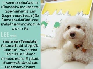 การตกแต่งภาพนิ่ง หรือ แผ่น  ݺߣ การตกแต่งแผ่นสไลด์ จะเป็นการสร้างความสวยงามของงาȨำเสนอ และดึงดูดความสนใจของผู้ฟัง ในการตกแต่งสไลด์เราจะอาศัยลักษณะการทำงาน  4   ประการ คือ เทมเพลต  ( Template )   คือแบบสไลด์สำเร็จรูปหรือแม่แบบที่  PowerPoint  เตรียมไว้ให้ มีทั้งการกำหนดลวดลาย สี รูปแบบตัวอักษรหรือฟอนต์ และขนาดตัวอักษรไว้แล้ว  