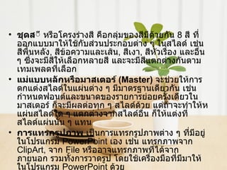 ชุดส ี หรือโครงร่างสี คือกลุ่มของสีมีด้วยกัน  8   สี ที่ออกแบบมาให้ใช้กับส่วนประกอบต่าง ๆ ในสไลด์ เช่น สีพื้นหลัง ,  สีข้อความและเส้น ,  สีเงา ,  สีหัวเรื่อง และอื่น ๆ ซึ่งจะมีสีให้เลือกหลายสี และจะมีสีแตกต่างกันตามเทมเพลตที่เลือก  แม่แบบหลักหรือมาสเตอร์  ( Master )   จะช่วยให้การตกแต่งสไลด์ในแผ่นต่าง ๆ มีมาตรฐานเดียวกัน เช่น กำหนดฟอนต์และขนาดของรายการย่อยครั้งเดียวในมาสเตอร์ ก็จะมีผลต่อทุก ๆ สไลด์ด้วย แต่ถ้าจะทำให้หแผ่นสไลด์ใด ๆ แตกต่างจากสไลด์อื่น ก็ให้แต่งที่สไลด์แผ่นนั้น ๆ แทน  การแทรกรูปภาพ  เป็นการแทรกรูปภาพต่าง ๆ ที่มีอยู่ในโปรแกรม  PowerPoint  เอง เช่น แทรกภาพจาก  ClipArt,  จาก  File  หรืออาจแทรกภาพที่ได้จากภายนอก รวมทั้งการวาดรูป โดยใช้เครื่องมือที่มีมาให้ในโปรแกรม  PowerPoint  ด้วย  