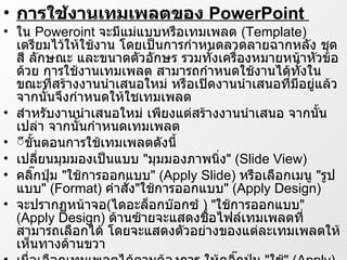 การใช้งานเทมเพลตของ  PowerPoint  ใน  Poweroint  จะมีแม่แบบหรือเทมเพลต  ( Template )  เตรียมไว้ให้ใช้งาน โดยเป็นการกำหนดลวดลายฉากหลัง ชุดสี ลักษณะ และขนาดตัวอักษร รวมทั้งเครื่องหมายหน้าหัวข้อด้วย การใช้งานเทมเพลต สามารถกำหนดใช้งานได้ทั้งในขณะที่สร้างงาȨำเสนอใหม่ หรือเปิดงาȨำเสนอที่มีอยู่แล้ว จากนั้นจึงกำหนดให้ใชเทมเพลต สำหรับงาȨำเสนอใหม่ เพียงแต่สร้างงาȨำเสนอ จากนั้นเปล่า จากนั้นกำหนดเทมเพลต ีขั้นตอนการใช้เทมเพลตดังนี้ เปลี่ยนมุมมองเป็นแบบ  &quot; มุมมองภาพนิ่ง &quot; ( ݺߣ View )  คลิ๊กปุ่ม  &quot; ใช้การออกแบบ &quot; ( Apply ݺߣ )  หรือเลือกเมนู  &quot; รูปแบบ &quot; ( Format )  คำสั่ง &quot; ใช้การออกแบบ &quot; ( Apply Design )  จะปรากฏหน้าจอ ( ไดอะล็อกบ๊อกซ์  ) &quot; ใช้การออกแบบ &quot; ( Apply Design )  ด้านซ้ายจะแสดงชื่อไฟล์เทมเพลตที่สามารถเลือกได้ โดยจะแสดงตัวอย่างของแต่ละเทมเพลตให้เห็นทางด้านขวา  เมื่อเลือกเทมเพลตได้ตามต้องการ ให้คลิ๊กปุ่ม  &quot; ใช้ &quot; ( Apply )  สไลด์ทั้งหมดจะเปลี่ยนรูปแบบตามเทมเพลตที่เลือกไว้  