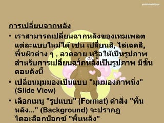 การเปลี่ยนฉากหลัง เราสามารถเปลี่ยนฉากหลังของเทมเพลตแต่ละแบบใหม่ได้ เช่น เปลี่ยนสี ,  ไล่เฉดสี ,  พื้นผิวต่าง ๆ  ,  ลวดลาย หรือให้เป็นรูปภาพ สำหรับการเปลี่ยนฉากหลังเป็นรูปภาพ มีขั้นตอนดังนี้  เปลี่ยนมุมมองเป็นแบบ  &quot; มุมมองภาพนิ่ง &quot; ( ݺߣ View )  เลือกเมนู  &quot; รูปแบบ &quot; ( Format )  คำสั่ง  &quot; พื้นหลัง ...&quot; ( Background )  จะปรากฏไดอะล็อกบ็อกซ์  &quot; พื้นหลัง &quot;   