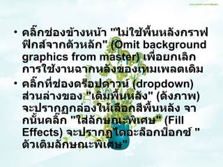 คลิ๊กช่องข้างหน้า  &quot; ไม่ใช้พื้นหลังกราฟฟิกส์จากตัวหลัก &quot; ( Omit background graphics from master )  เพื่อยกเลิกการใช้งานฉากหลังของเทมเพลตเดิม  คลิ๊กที่ช่องดร็อปดาวน์  ( dropdown )  ส่วนล่างของ  &quot; เติมพื้นหลัง &quot; ( ดังภาพ )  จะปรากฏกล่องให้เลือกสีพื้นหลัง จากนั้นคลิ๊ก  &quot; ใส่ลักษณะพิเศษ &quot; ( Fill Effects )  จะปรากฏไดอะล็อกบ็อกซ์  &quot; ตัวเติมลักษณะพิเศษ &quot; 