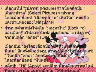 เลือกแท็ป  &quot; รูปภาพ &quot; ( Picture )  จากนั้นคลิ๊กปุ่ม  &quot; เลือกรูปวาด &quot; ( Select Picture )  จะปรากฏไดอะล็อกบ็อกซ์  &quot; เลือกรูปภาพ &quot;  เพื่อให้กำหนดชื่อและตำแหน่งของไฟล์รูปภาพ  กำหนดตำแหน่งไฟล์ใน  &quot; มองหาใน :&quot; ( Look in :)  และเลือกชื่อไฟล์จากในช่องในส่วนกลาง  ( ดังภาพ )  จากนั้นคลิ๊ก  &quot; ตกลง &quot; ( OK ) เมื่อกลับมายังไดอะล็อกบ็อกซ์  &quot; ตัวเติมลักษณะพิเศษ &quot;  อีกครั้งตัวอย่างรูปภาพจะแสดงในช่อง  &quot; ภาพ :&quot;  ให้คลิ๊ก  &quot; ตกลง &quot;  อีกครั้ง จะกลับมายังไดอะล็อกบ็อกซ์  &quot; พื้นหลัง &quot;  คลิ๊กปุ่ม  &quot; ใช้ &quot; ( Apply )  จะเปลี่ยนพื้นหลังเฉพาะสไลด์ที่แสดงเท่านั้น แต่ถ้าคลิ๊กปุ่ม  &quot; ใช้กับทั้งหมด &quot; ( Apply to All )  จะเป็นการใช้ภาพกับพื้นหลังของสไลด์ทุก ๆ สไลด์ 