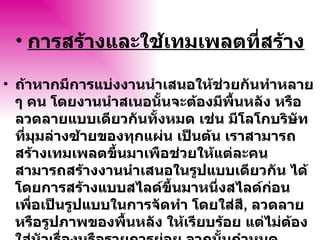 การสร้างและใช้เทมเพลตที่สร้าง ถ้าหากมีการแบ่งงาȨำเสนอให้ช่วยกันทำหลาย ๆ คน โดยงานนำสเนอนั้นจะต้องมีพื้นหลัง หรือลวดลายแบบเดียวกันทั้งหมด เช่น มีโลโกบริษัท ที่มุมล่างซ้ายของทุกแผ่น เป็นต้น เราสามารถสร้างเทมเพลตขึ้นมาเพือช่วยให้แต่ละคนสามารถสร้างงาȨำเสนอในรูปแบบเดียวกัน ได้ โดยการสร้างแบบสไลด์ขึ้นมาหนึ่งสไลด์ก่อน เพื่อเป็นรูปแบบในการจัดทำ โดยใส่สี ,  ลวดลาย หรือรูปภาพของพื้นหลัง ให้เรียบร้อย แต่ไม่ต้องใส่หัวเรื่องหรือรายการย่อย จากนั้นกำหนดฟอนต์และงานอื่น ๆ ที่เกี่ยวข้อง แล้วสั่งบัทึกไฟล์เป็น 
