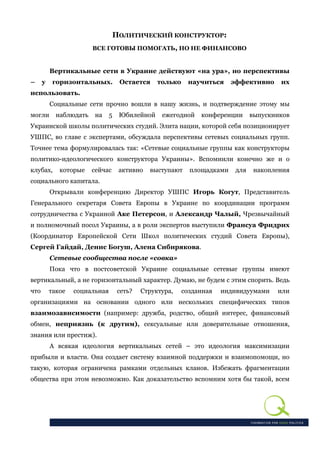 ПОЛИТИЧЕСКИЙ КОНСТРУКТОР:
                        ВСЕ ГОТОВЫ ПОМОГАТЬ, НО НЕ ФИНАНСОВО


          Вертикальные сети в Украине действуют «на ура», но перспективы
–     у    горизонтальных.          Остается     только    научиться     эффективно     их
использовать.
          Социальные сети прочно вошли в нашу жизнь, и подтверждение этому мы
могли       наблюдать   на     5    Юбилейной     ежегодной    конференции      выпускников
Украинской школы политических студий. Элита нации, которой себя позиционирует
УШПС, во главе с экспертами, обсуждала перспективы сетевых социальных групп.
Точнее тема формулировалась так: «Сетевые социальные группы как конструкторы
политико-идеологического конструктора Украины». Вспомнили конечно же и о
клубах,      которые    сейчас      активно   выступают     площадками    для    накопления
социального капитала.
          Открывали конференцию Директор УШПС Игорь Когут, Представитель
Генерального секретаря Совета Европы в Украине по координации программ
сотрудничества с Украиной Аке Петерсон, и Александр Чалый, Чрезвычайный
и полномочный посол Украины, а в роли экспертов выступили Франсуа Фридрих
(Координатор Европейской Сети Школ политических студий Совета Европы),
Сергей Гайдай, Денис Богуш, Алена Сибирякова.
          Сетевые сообщества после «совка»
          Пока что в постсоветской Украине социальные сетевые группы имеют
вертикальный, а не горизонтальный характер. Думаю, не будем с этим спорить. Ведь
что       такое   социальная        сеть?   Структура,    созданная   индивидуумами    или
организациями на основании одного или нескольких специфических типов
взаимозависимости (например: дружба, родство, общий интерес, финансовый
обмен, неприязнь (к другим), сексуальные или доверительные отношения,
знания или престиж).
          А всякая идеология вертикальных сетей – это идеология максимизации
прибыли и власти. Она создает систему взаимной поддержки и взаимопомощи, но
такую, которая ограничена рамками отдельных кланов. Избежать фрагментации
общества при этом невозможно. Как доказательство вспомним хотя бы такой, всем
 