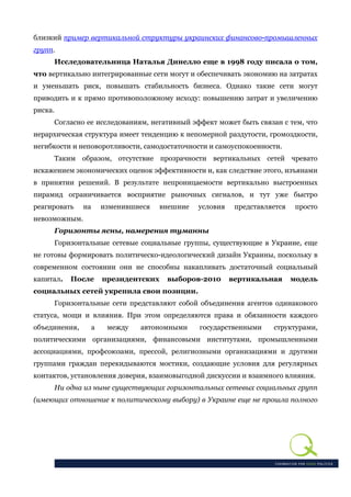 близкий пример вертикальной структуры украинских финансово-промышленных
групп.
      Исследовательница Наталья Динелло еще в 1998 году писала о том,
что вертикально интегрированные сети могут и обеспечивать экономию на затратах
и уменьшать риск, повышать стабильность бизнеса. Однако такие сети могут
приводить и к прямо противоположному исходу: повышению затрат и увеличению
риска.
     Согласно ее исследованиям, негативный эффект может быть связан с тем, что
иерархическая структура имеет тенденцию к непомерной раздутости, громоздкости,
негибкости и неповоротливости, самодостаточности и самоуспокоенности.
     Таким образом, отсутствие прозрачности вертикальных сетей чревато
искажением экономических оценок эффективности и, как следствие этого, изъянами
в принятии решений. В результате непроницаемости вертикально выстроенных
пирамид ограничивается восприятие рыночных сигналов, и тут уже быстро
реагировать     на       изменившиеся    внешние   условия    представляется    просто
невозможным.
     Горизонты ясны, намерения туманны
     Горизонтальные сетевые социальные группы, существующие в Украине, еще
не готовы формировать политическо-идеологический дизайн Украины, поскольку в
современном состоянии они не способны накапливать достаточный социальный
капитал.     После       президентских    выборов-2010       вертикальная      модель
социальных сетей укрепила свои позиции.
     Горизонтальные сети представляют собой объединения агентов одинакового
статуса, мощи и влияния. При этом определяются права и обязанности каждого
объединения,         а    между   автономными      государственными     структурами,
политическими организациями, финансовыми институтами, промышленными
ассоциациями, профсоюзами, прессой, религиозными организациями и другими
группами граждан перекидываются мостики, создающие условия для регулярных
контактов, установления доверия, взаимовыгодной дискуссии и взаимного влияния.
         Ни одна из ныне существующих горизонтальных сетевых социальных групп
(имеющих отношение к политическому выбору) в Украине еще не прошла полного
 