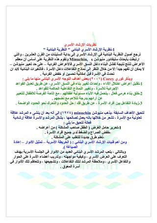 ‫نظريات الرشاد السري‬
                         ‫1-نظرية الرشاد السري البنائي " النظرية البنائية "‬
   ‫ترجع أصول النظرية البنائية في الرشاد السري إلى بداية الستينات من القرن العشرين ، والتي‬
    ‫ارتبطت بأبحاث سليفادور منيوشن ‪ Minuchin, s‬وتقوم هذه النظرية على أساس أن معظم‬
‫العراض تنتج نتيجة لفشل البناء داخل النسق السري فالعراض الفردية – على حد تعبير منيوشن –‬
‫ل يمكن أن تفهم جيدً إل من خلل النظر إلى نماذج التفاعلت داخل السرة ، فالتغيرات البنائية لبد ان‬
                                                                              ‫ا‬
                       ‫تحدث في السرة قبل إمكانية تحسين أو خفض الفردية .‬
         ‫ويذكر كوري ‪ (٢٠٠١) Corey‬بعض أهداف التوجه السري البنائي منها ما يلي :‬
    ‫1-تقليل أعراض اختلل الداء ، وإحداث تغيير بناء في النسق السري، عن طريق تعديل القواعد‬
                    ‫الجرائية للسرة ، وتغيير النماذج التفاعلية الحاكمة للقواعد .‬
    ‫2-خلق بناء هرمي فعال ، يتحمل فيه الباء مسئولية أطفالهم ، مع إتاحة الفرصة للطفال للتعبير‬
                                ‫عن آرائهم بدرجة تتلءم مع نضجهم .‬
    ‫3-زيادة التفاعل بين أفراد السرة ، عن طريق فك / حل الحدود والتحرك نحو الحدود الواضحة .‬

‫لتحيق الهداف السابقة ،يذهب منيوشن ‪ (١٩٧٤) minuchin‬إلى أنه بعد أن ينشى ء المرشد علقة‬
  ‫تعاونية مع السرة ، تشعر من خللها بانه يعمل لصالحها ، يشكل المرشد والسرة علقة إرشادية‬
                                      ‫فعالة لتحيق ما يلي :‬
                  ‫1-تحرير حامل الغرض ) الطفل صاحب المشكلة ( من أعراضه .‬
                        ‫-خفض الصراع والضغط لدى جميع أفراد السرة .‬
                             ‫-تعلم طرق جديدة للتغلب على المشكلة .‬
  ‫ومن أهم فنيات الرشاد السري البنائي : ) الخريطة السرية – تمثيل الدوار – إعادة‬
                                     ‫الصياغة (.‬
   ‫وبالتالي ، يلعب المرشد السري البنائي العديد من الدوار في الجلسة السرية بهدف‬
  ‫التعرف على العرض السري ، وكيفية مواجهته ، وتدريب أعضاء السرة على الحوار‬
‫والتفاعل السري ، وملحظة المرشد لتلك التفاعلت ، وتشجيعها ، وتتعاظم تلك الدوار في‬
                                   ‫أسرة المعوق .‬
 