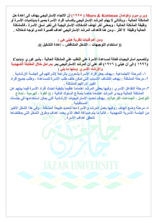 ‫ويرى ميرو وكوتمان ‪ (١٩٩٥ ) Muro & Kottman‬أن التجاه الستراتيجي يهدف إلى إعادة حل‬
‫المشكلة الحالية ، وبالتالي ل يهتم المرشد الستراتيجي بإكساب أفراد السرة بصيرة بديناميات السرة أو‬
  ‫وظيفة المشكلة الحالية ، وبمعنى أخر تهدف التدخلت الستراتيجية إلى تغير نسق السرة ، فالمشكلة‬
  ‫الحالية وظيفة ل أكثر ، ومن هنا فأهداف المرشد الستراتيجي أهداف قصيرة المدى توجه تدخلته .‬

                                  ‫ومن أهم فنيات نظرية هيلي هي :‬
                   ‫)) استخدام التوجيهات – التدخل المتناقض – إعادة التشكيل ((.‬


  ‫ولتصميم استراتيجيات فعالة لمساعدة السرة على التغلب على المشكلة الحالية ، يشير كوري ‪Corey‬‬
 ‫)٦٩٩١ ( إلى أن هيلي ) ٦٧٩١( أكد على أن المرشد الستراتيجي يمر بمراحل خلل المقابلة التمهيدية‬
                                   ‫والرشاد السري ومنها ما يلي :‬
  ‫١- المرحلة الجتماعية : بهدف جعل أفراد السرة يشعرون بالراحة لشراكهم في الجلسة الرشادية .‬
‫٢- مرحلة المشكلة : بهدف اكتشاف السباب التي تمكن خلف طلب السرة للمساعدة ، وطلب جميع أفراد‬
                                         ‫تغيير إدراكهم للمشكلة .‬
‫٣- مرحلة التفاعل السري : وفيها يعطى المرشد اهتمام ً عظيم ً بكيفية تحدث أفراد السرة فيما بينهم عن‬
                                          ‫ا‬       ‫ا‬
    ‫المشكلة الحالية ويبدى المرشد اهتمام ً خاص ً بنماذج السلوك التالية : )) القوة ، الهرمية ، نماذج‬
                                                        ‫ا‬     ‫ا‬
‫التواصل ، الجماعات الفرعية(( . بهدف تحديد الستراتيجيات الرشادية التي يمكن استخدامها في جلسات‬
                                               ‫المستقبلية .‬
‫٤- مرحلة وضع الهدف : وفيها يعمل المرشد والسرة مع ً لتحديد طبيعة المشكلة ، وفي هذا الشكل الخير‬
                                                ‫ا‬
‫من الجلسة السرية التمهيدية ، غالب ً ما يتم صياغة العقد الذي يحدد أهداف وطرق التدخل التي بمقتضاها‬
                                                                   ‫ا‬
                                          ‫تتحقق أهداف السرة .‬
 