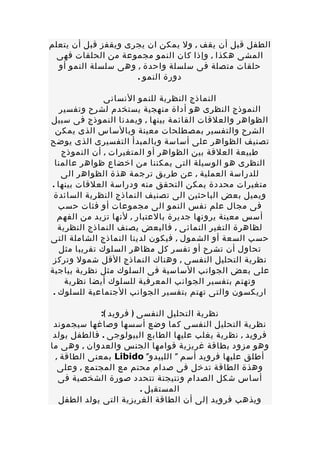 ‫الطفل قبل أن يقف , ول يمكن ان يجرى ويقفز قبل أن يتعلم‬
 ‫المشى هكذا , وإذا كان النمو مجموعة من الحلقات فهى‬
  ‫حلقات متصلة فى سلسلة واحدة , وهى سلسلة النمو أو‬
                     ‫دورة النمو .‬

               ‫النماذج النظرية للنمو النسانى‬
    ‫النموذج النظرى هو أداة منهجية يستخدم لشرح وتفسير‬
‫الظواهر والعلقات القائمة بينها , ويمدنا النموذج فى سبيل‬
  ‫الشرح والتفسير بمصطلحات معينة وبالساس الذى يمكن‬
‫تصنيف الظواهر على أساسة وبالمبدأ التفسيرى الذى يوضح‬
    ‫طبيعة العلقة بين الظواهر أو المتغيرات , أن النموذج‬
  ‫النظرى هو الوسيلة التى يمكننا من اخضاع ظواهر عالمنا‬
    ‫للدراسة العملية , عن طريق ترجمة هذة الظواهر الى‬
‫متغيرات محددة يمكن التحقق منه ودراسة العلقات بينها .‬
 ‫ويميل بعض الباحثين الى تصنيف النماذج النظرية السائدة‬
   ‫فى مجال علم نفس النمو الى مجموعات أو فئات حسب‬
   ‫أسس معينة يرونها جديرة بالعتبار , لنها تزيد من الفهم‬
   ‫لظاهرة التغير النمائى , فالبعض يصنف النماذج النظرية‬
‫حسب السعة أو الشمول , فيكون لدينا النماذج الشاملة التى‬
   ‫تحاول أن تشرح أو تفسر كل مظاهر السلوك تقريبا مثل‬
 ‫نظرية التحليل النفسى , وهناك النماذج القل شمول وتركز‬
‫على بعض الجوانب الساسية فى السلوك مثل نظرية بياجية‬
     ‫وتهتم بتفسير الجوانب المعرفية للسلوك أيضا نظرية‬
 ‫اريكسون والتى تهتم بتفسير الجوانب الجتماعية للسلوك .‬

              ‫نظرية التحليل النفسى ) فرويد (:‬
 ‫نظرية التحليل النفسى كما وضع أسسها وصاغها سيجموند‬
 ‫فرويد , نظرية يغلب عليها الطابع البيولوجى . فالطفل يولد‬
‫وهو مزود بطاقة غريزية قوامها الجنس والعدوان , وهى ما‬
  ‫أطلق عليها فرويد أسم " اللبيدو" ‪ Libido‬بمعنى الطاقة ,‬
   ‫وهذة الطاقة تدخل فى صدام محتم مع المجتمع , وعلى‬
   ‫أساس شكل الصدام ونتيجتة تتحدد صورة الشخصية فى‬
                          ‫المستقبل .‬
   ‫ويذهب فرويد إلى أن الطاقة الغريزية التى يولد الطفل‬
 